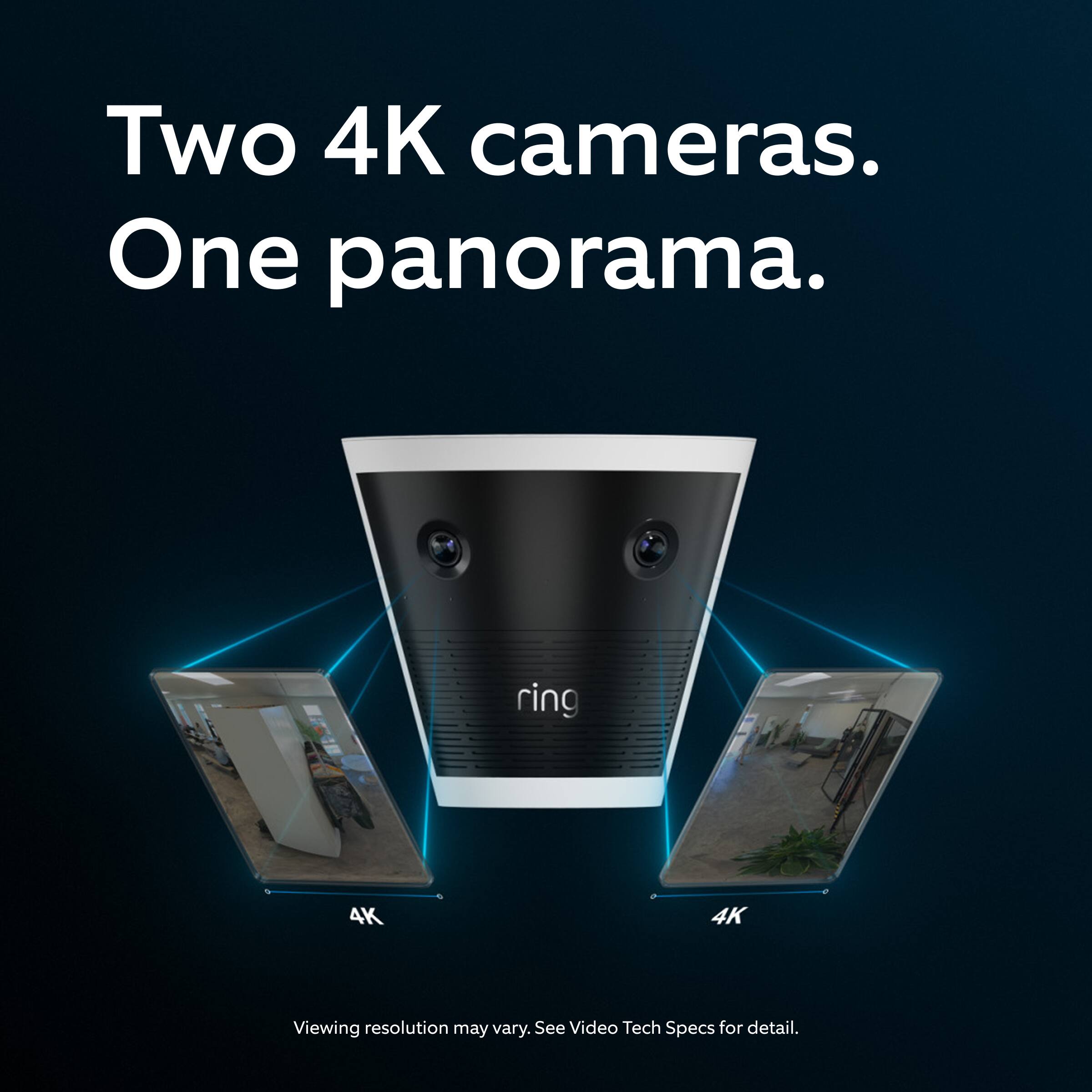 Two 4K cameras.  
One panorama.  

ring 4K  

Viewing resolution may vary. See Video Tech Specs for detail.