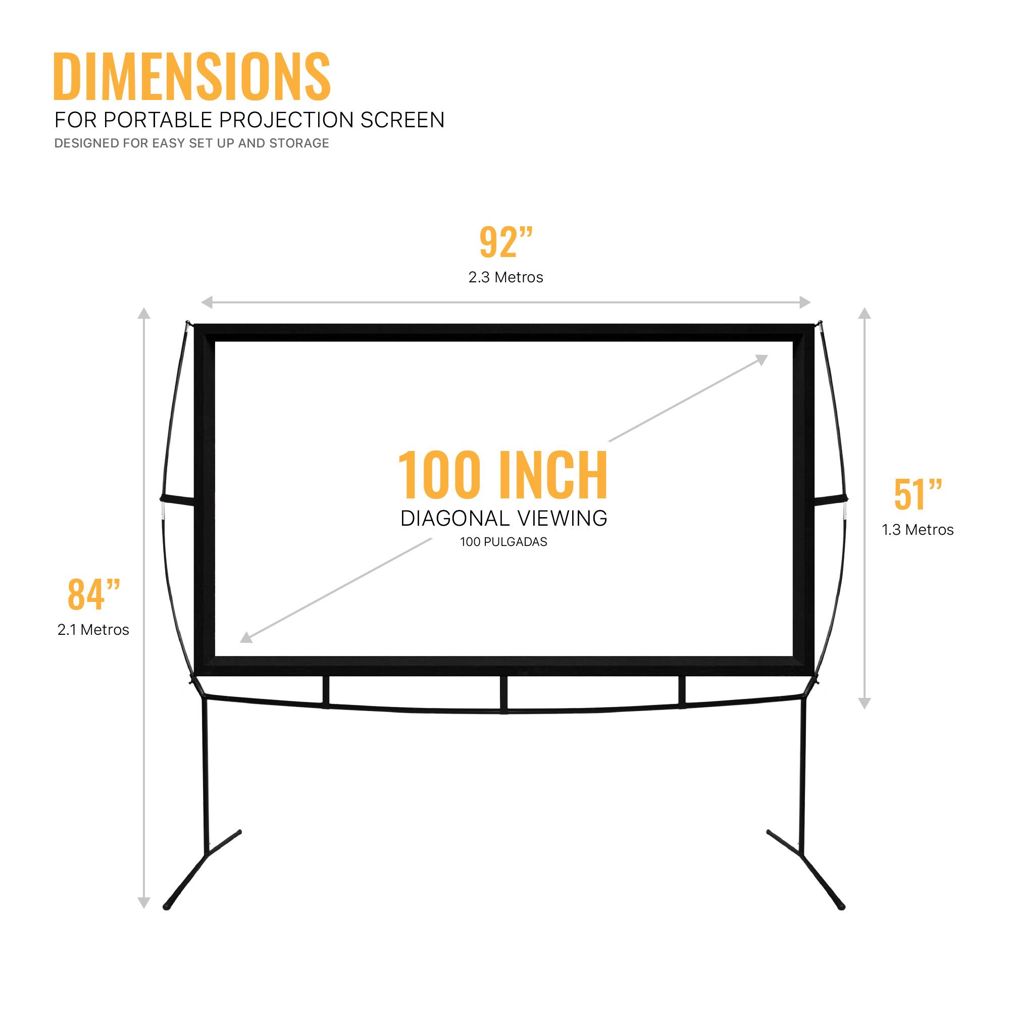 DIMENSIONS FOR PORTABLE PROJECTION SCREEN DESIGNED FOR EASY SET UP AND STORAGE

92" 2.3 Metros
100 INCH DIAGONAL VIEWING 100 PULGADAS
51" 1.3 Metros
84" 2.1 Metros