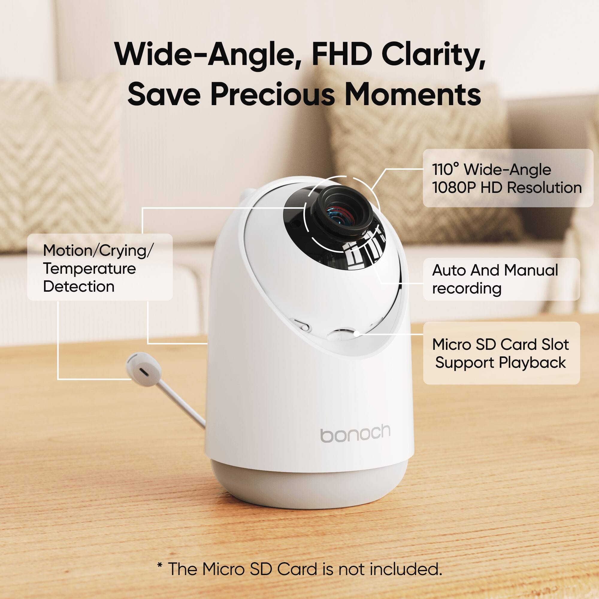 Wide-Angle, FHD Clarity, Save Precious Moments

110° Wide-Angle 1080P HD Resolution
Motion/Crying/ Temperature Detection
Auto And Manual recording
Micro SD Card Slot Support Playback

bonoch

*The Micro SD Card is not included.