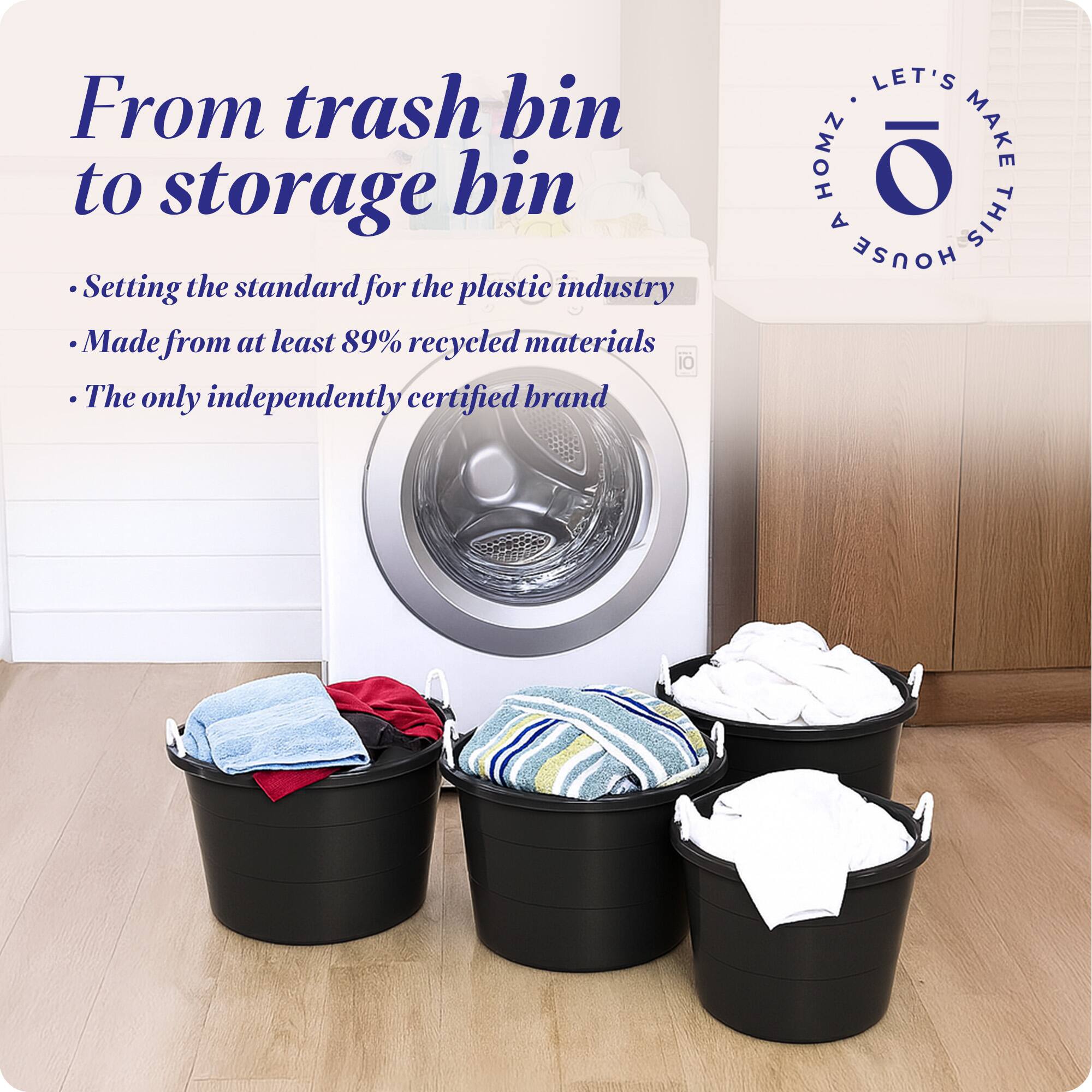 From trash bin to storage bin

- Setting the standard for the plastic industry
- Made from at least 89% recycled materials
- The only independently certified brand

LET'S MAKE THIS HOUSE