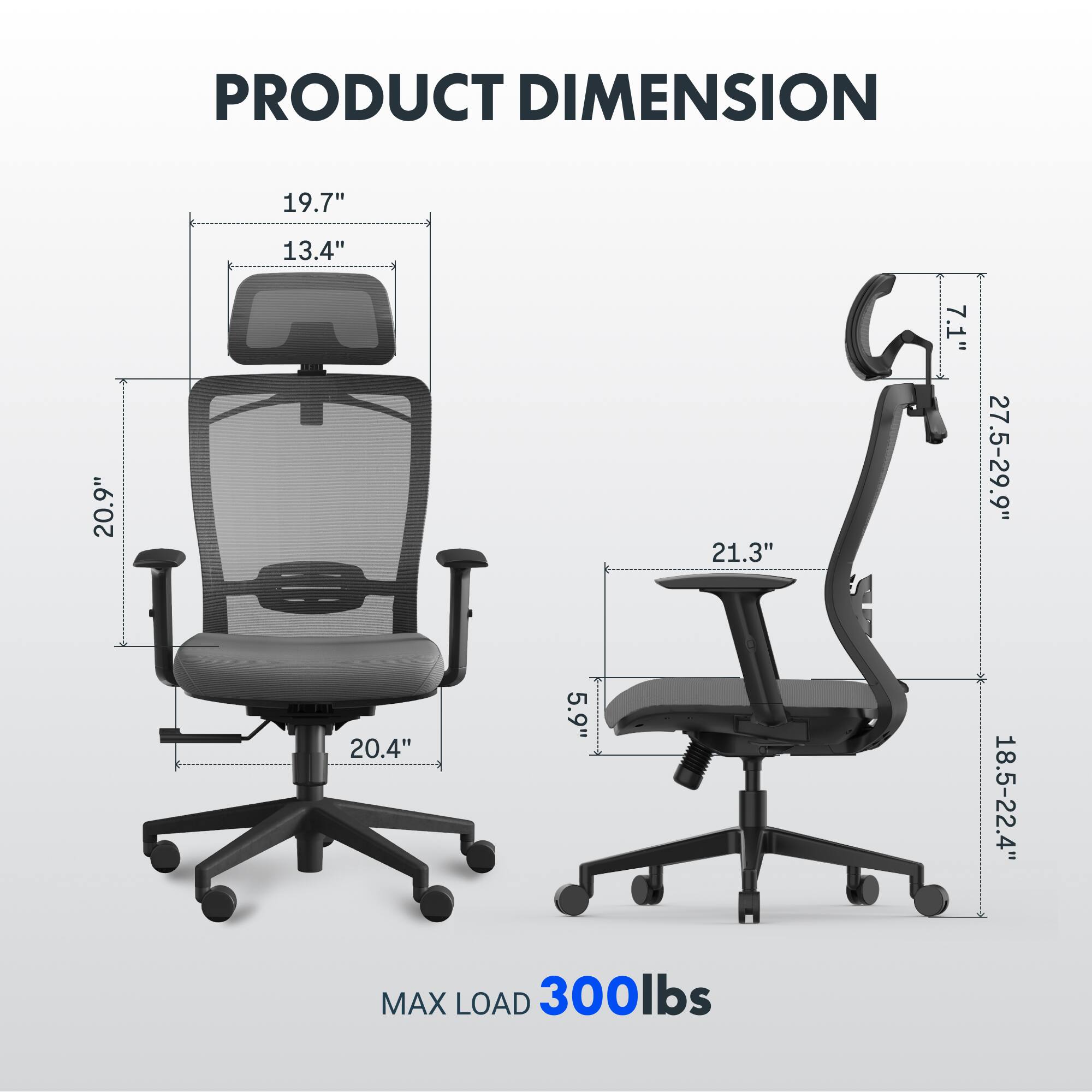PRODUCT DIMENSION  
19.7" x 13.4" x 20.9" x 21.3" x 7.1" x 27.5-29.9" x 20.4" x 5.9" x 18.5-22.4"  
MAX LOAD 300lbs