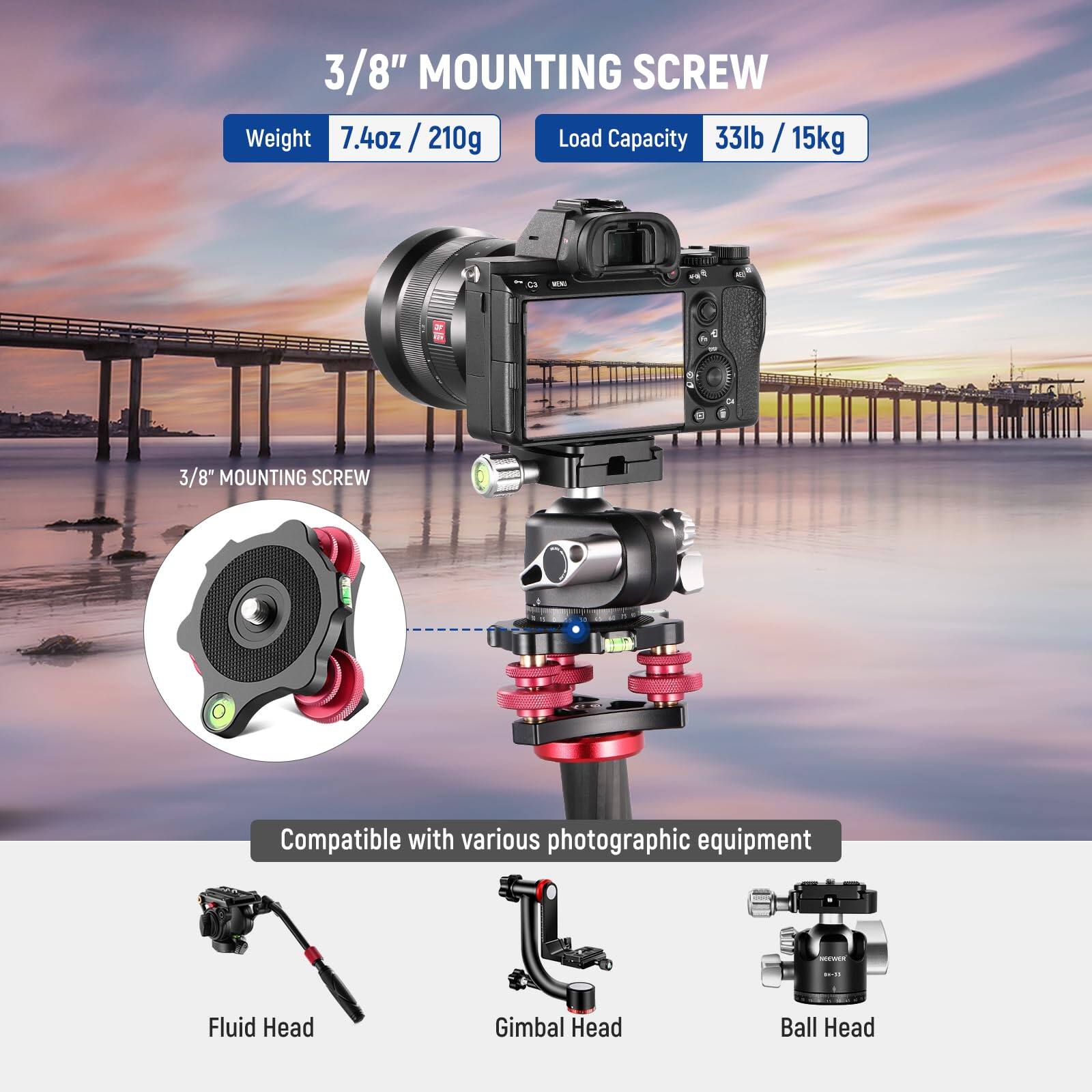 3/8" MOUNTING SCREW

Weight: 7.4oz / 210g

Load Capacity: 33lb / 15kg

Compatible with various photographic equipment

Fluid Head

Gimbal Head

Ball Head