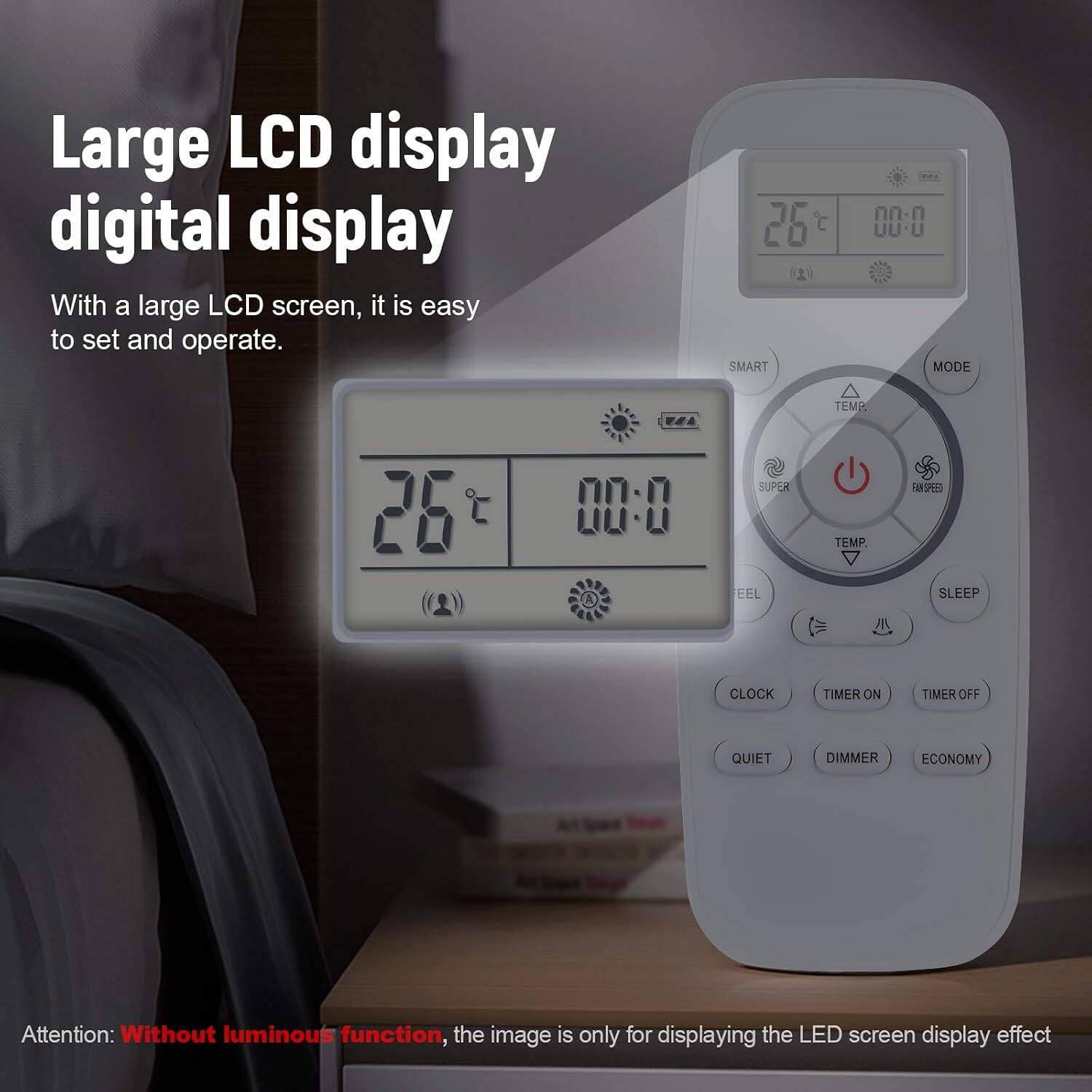 Large LCD display digital display  
With a large LCD screen, it is easy to set and operate.  

35 SMART  
00-0  
QQ-W MODE  
TEMP  
00-0  
SUPER  
TEMP.  
FAN SPEED  
EEL  
SLEEP  
CLOCK  
TIMER ON  
TIMER OFF  
QUIET  
DIMMER  
ECONOMY  

Attention: Without luminous function, the image is only for displaying the LED screen display effect