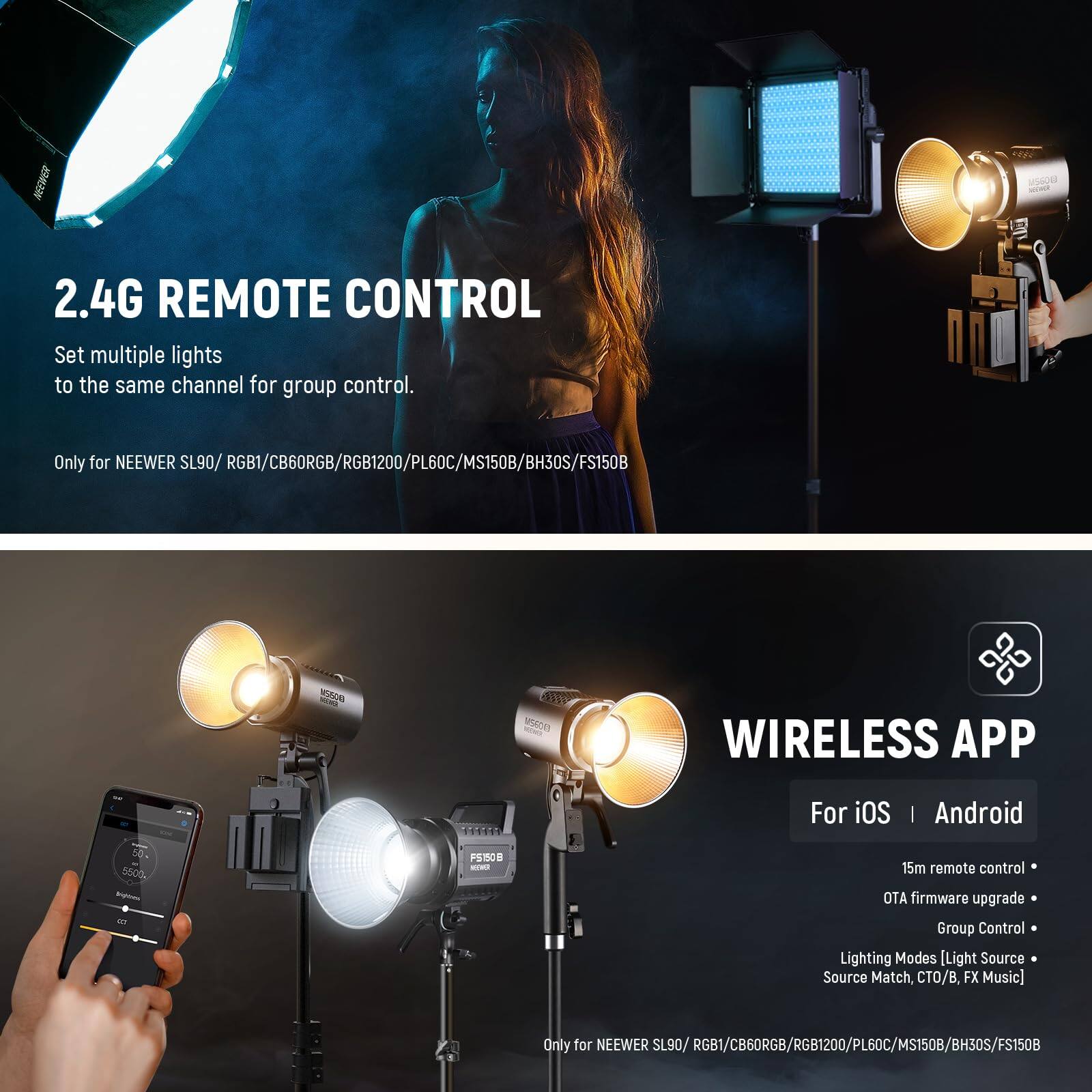 2.4G REMOTE CONTROL  
Set multiple lights to the same channel for group control.  
Only for NEEWER SL90/ RGB1/CB60RGB/RGB1200/PL60C/MS150B/BH30S/FS150B  

WIRELESS APP  
For iOS | Android  
15m remote control  
OTA firmware upgrade  
Group Control  
Lighting Modes [Light Source Match, CTO/B, FX Music]  
Only for NEEWER SL90/ RGB1/CB60RGB/RGB1200/PL60C/MS150B/BH30S/FS150B