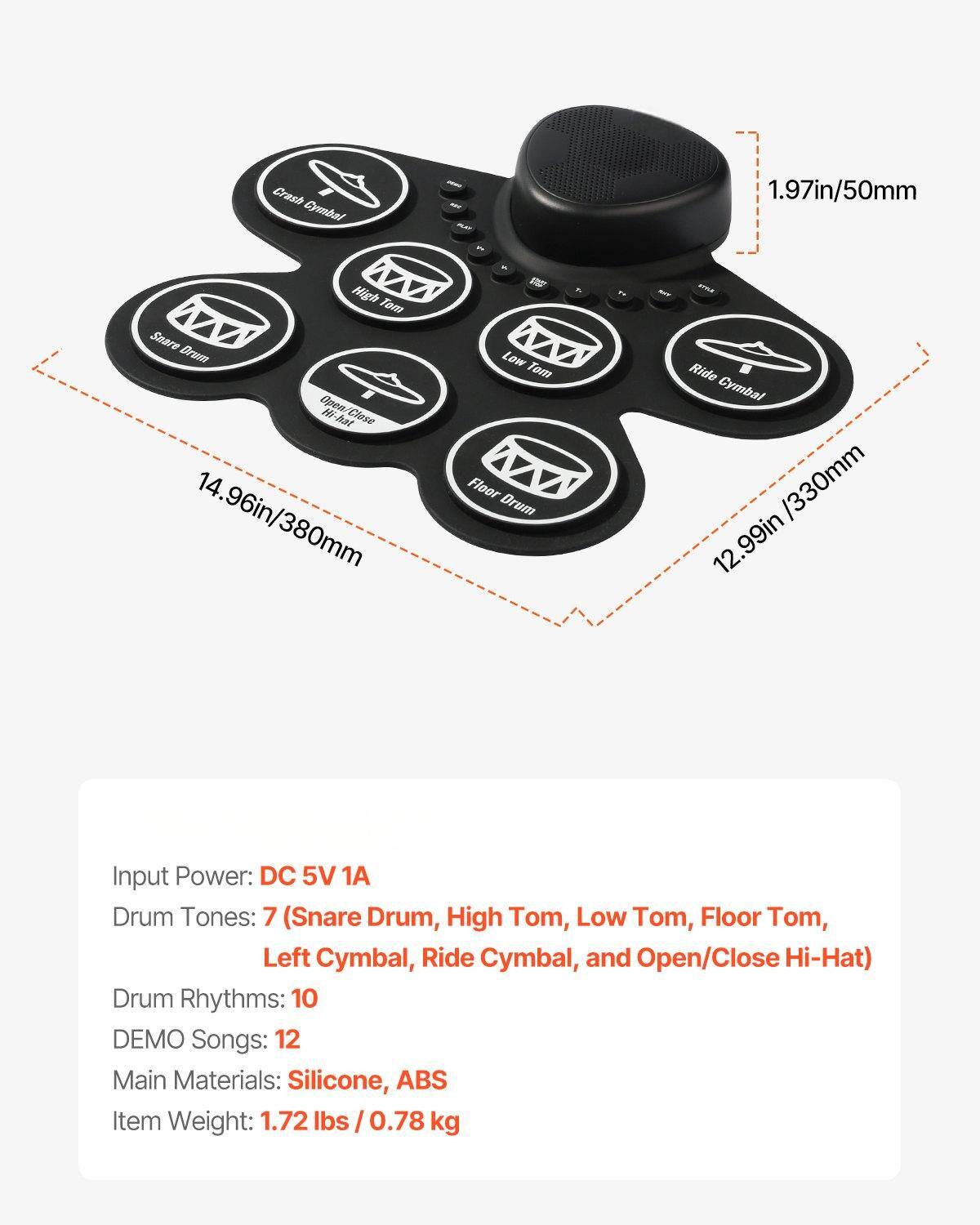 Crash Cymbal 1.97in/50mm  
High Tom  
Snare Drum  
Open Hi-Hat  
Close Hi-Hat 14.96in/380mm  
Low Tom  
Floor Drum 12.99in/330mm  
Ride Cymbal  

Input Power: DC 5V 1A  
Drum Tones: 7 (Snare Drum, High Tom, Low Tom, Floor Tom, Left Cymbal, Ride Cymbal, and Open/Close Hi-Hat)  
Drum Rhythms: 10  
DEMO Songs: 12  
Main Materials: Silicone, ABS  
Item Weight: 1.72 lbs / 0.78 kg