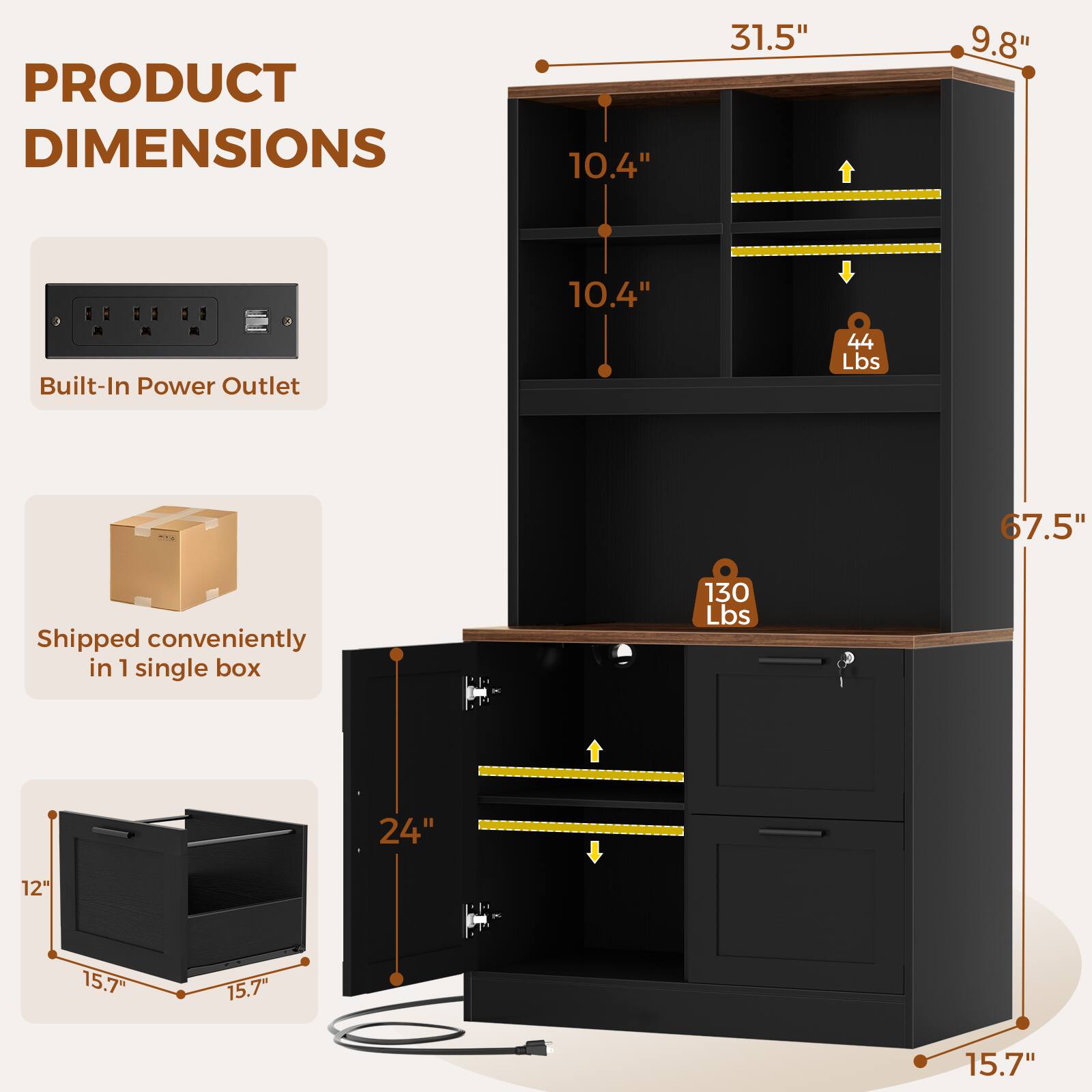 PRODUCT DIMENSIONS
10.4"
31.5"
9.8"
10.4"
Built-In Power Outlet
44 Lbs
67.5"
Shipped conveniently in 1 single box
130 Lbs
24"
12"
15.7"