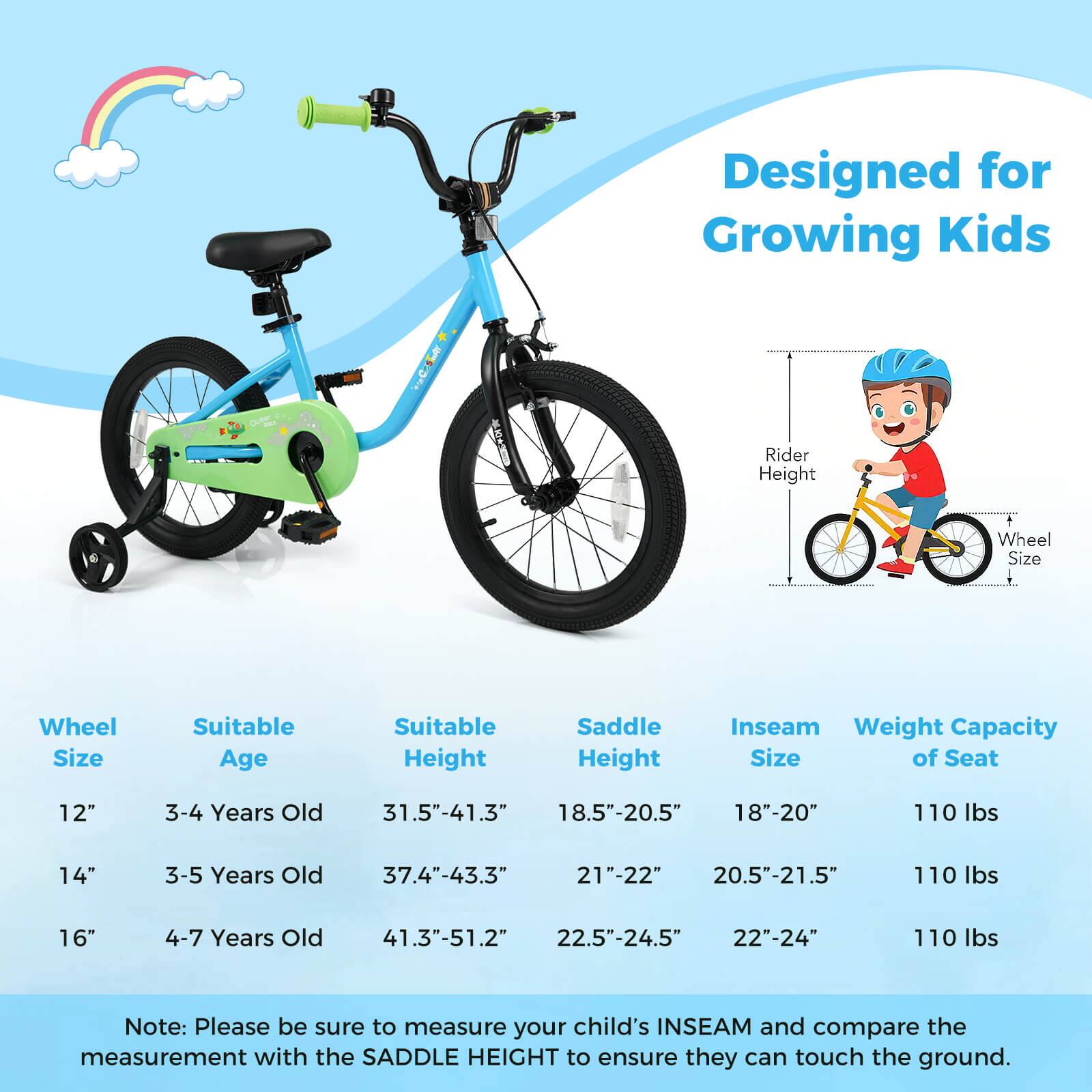Designed for Growing Kids

Wheel Size | Suitable Age | Suitable Height | Saddle Height | Inseam Size | Weight Capacity of Seat
--- | --- | --- | --- | --- | ---
12" | 3-4 Years Old | 31.5"-41.3" | 18.5"-20.5" | 18"-20" | 110 lbs
14" | 3-5 Years Old | 37.4"-43.3" | 21"-22" | 20.5"-21.5" | 110 lbs
16" | 4-7 Years Old | 41.3"-51.2" | 22.5"-24.5" | 22"-24" | 110 lbs

Note: Please be sure to measure your child's INSEAM and compare the measurement with the SADDLE HEIGHT to ensure they can touch the ground.