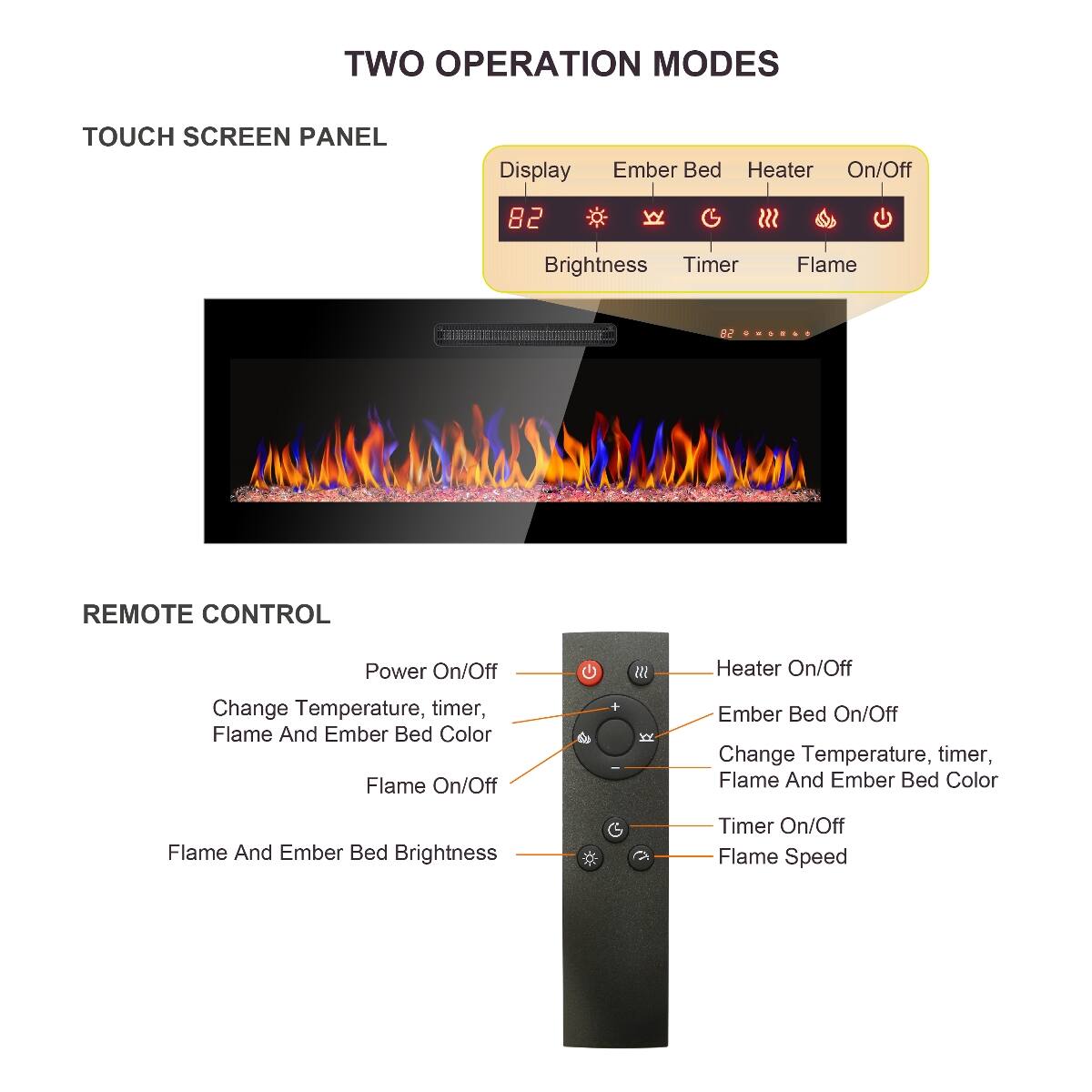 TWO OPERATION MODES

TOUCH SCREEN PANEL
- Display
- Ember Bed Heater On/Off
- Brightness
- Timer
- Flame

REMOTE CONTROL
- Power On/Off
- Heater On/Off
- Change Temperature, timer, Flame And Ember Bed Color
- Flame On/Off
- Ember Bed On/Off
- Flame And Ember Bed Brightness
- Timer On/Off
- Flame Speed