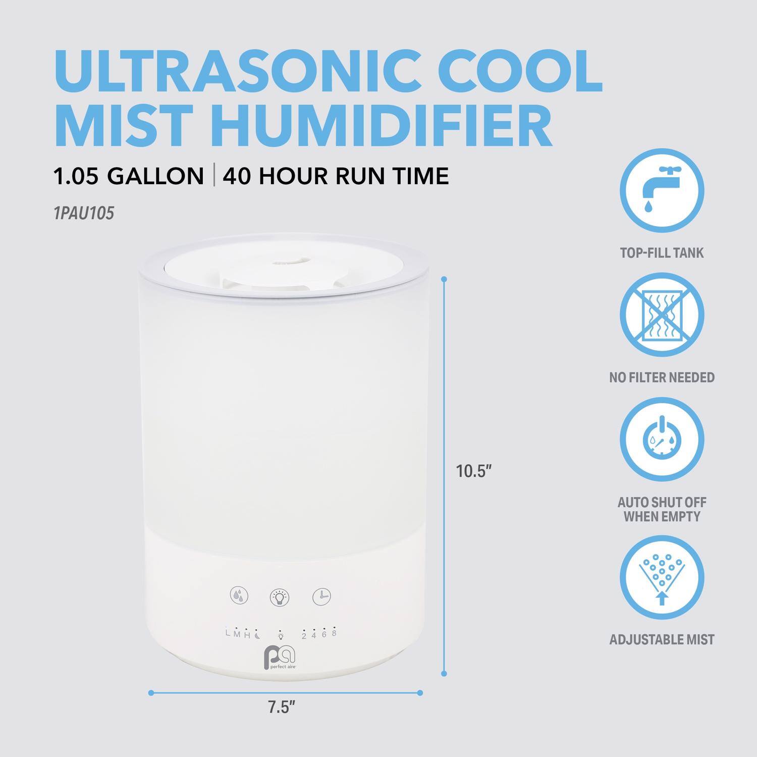 ULTRASONIC COOL MIST HUMIDIFIER  
1.05 GALLON | 40 HOUR RUN TIME  
1PAU105  

TOP-FILL TANK  
NO FILTER NEEDED  
AUTO SHUT OFF WHEN EMPTY  
ADJUSTABLE MIST  

10.5"  
7.5"