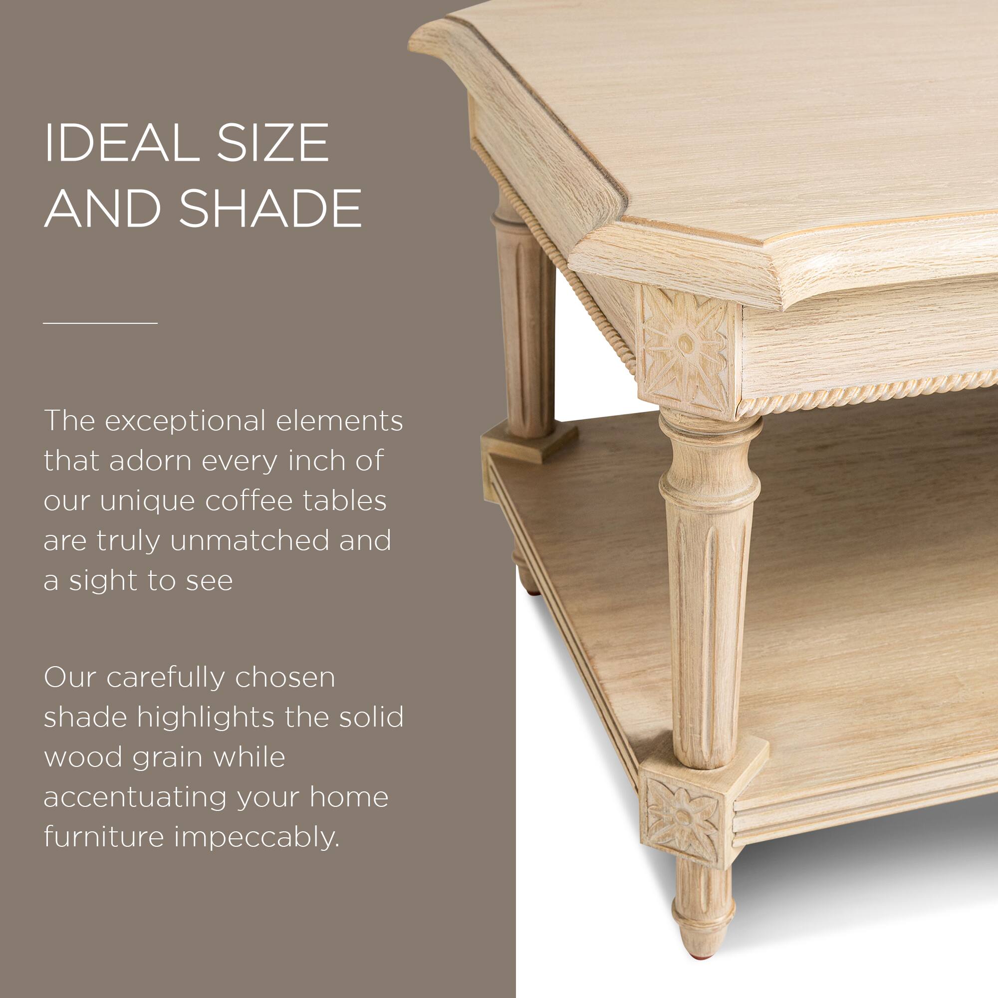 IDEAL SIZE AND SHADE

The exceptional elements that adorn every inch of our unique coffee tables are truly unmatched and a sight to see.

Our carefully chosen shade highlights the solid wood grain while accentuating your home furniture impeccably.