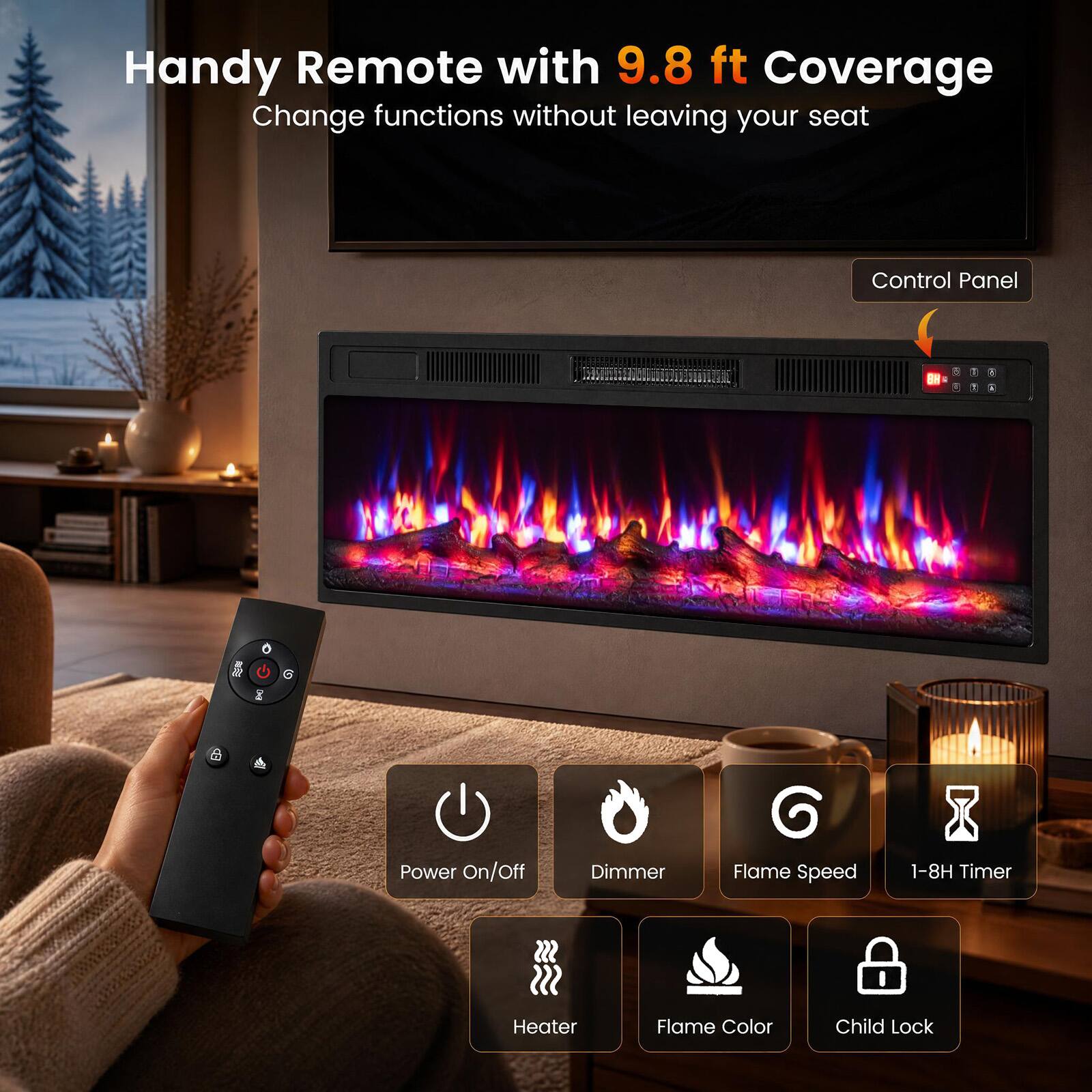 Handy Remote with 9.8 ft Coverage  
Change functions without leaving your seat

Control Panel:  
- Power On/Off  
- Dimmer  
- Flame Speed  
- 1-8H Timer  
- Heater  
- Flame Color  
- Child Lock