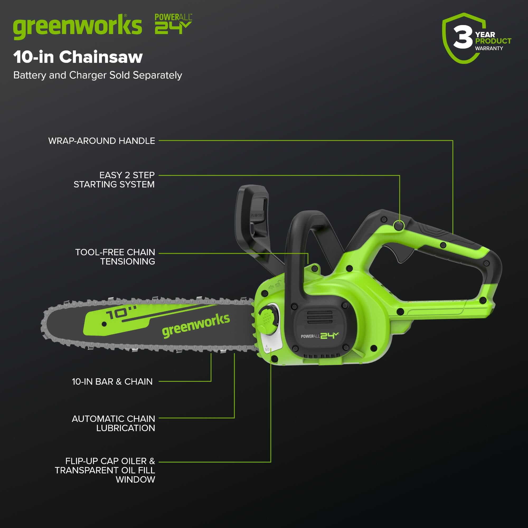 POWERALL greenworks 24Y 10-in Chainsaw Battery and Charger Sold Separately 3 YEAR PRODUCT WARRANTY WRAP-AROUND HANDLE EASY 2 STEP STARTING SYSTEM TOOL-FREE CHAIN TENSIONING - 10 greenworks POWERALL 24 10-IN BAR & CHAIN AUTOMATIC CHAIN LUBRICATION FLIP-UP CAP OILER & TRANSPARENT OIL FILL WINDOW