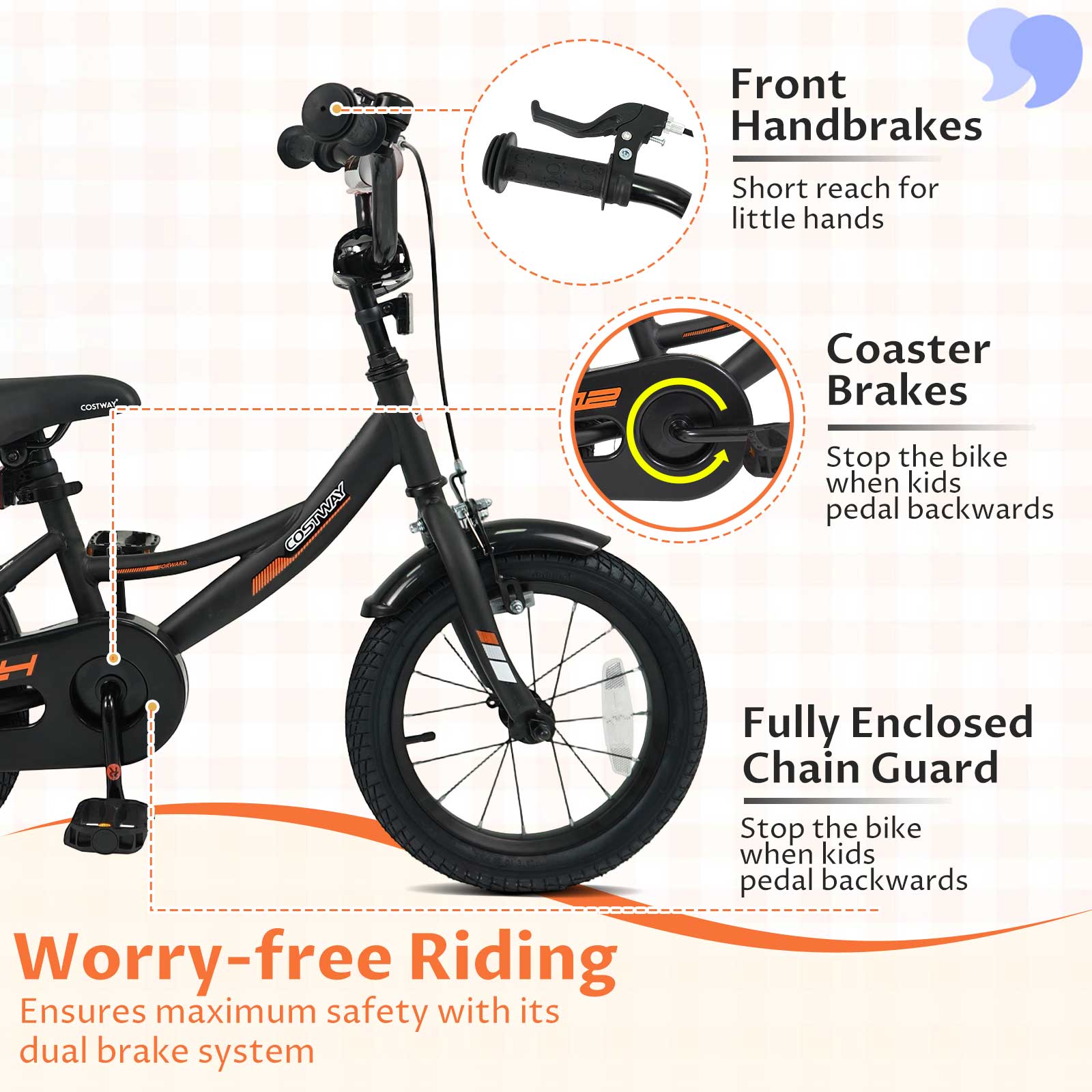 Front Handbrakes  
Short reach for little hands  

COSTWAY  
COSTWAY  

Coaster Brakes  
Stop the bike when kids pedal backwards  

Fully Enclosed Chain Guard  
Stop the bike when kids pedal backwards  

Worry-free Riding  
Ensures maximum safety with its dual brake system
