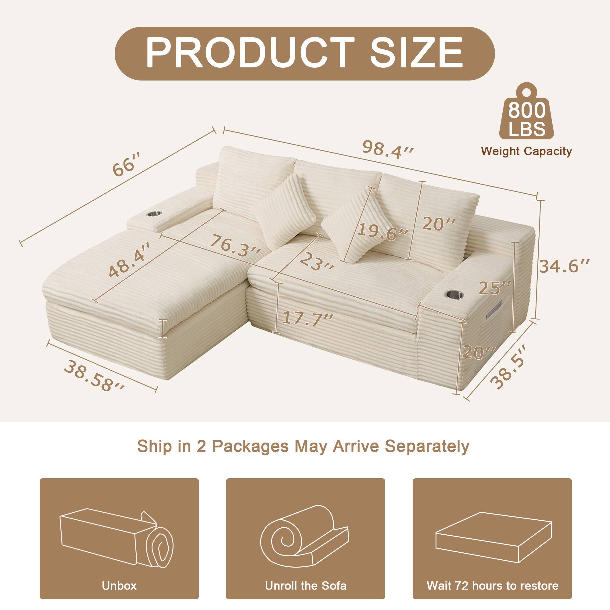 PRODUCT SIZE

- 66"
- 98.4"
- 800 LBS Weight Capacity
- 48.4"
- 38.58"
- 19.6"
- 20"
- 76.3"
- 23"
- 34.6"
- 25"
- 17.7"
- 200
- 38.5"

Ship in 2 Packages May Arrive Separately

Unbox
Unroll the Sofa
Wait 72 hours to restore