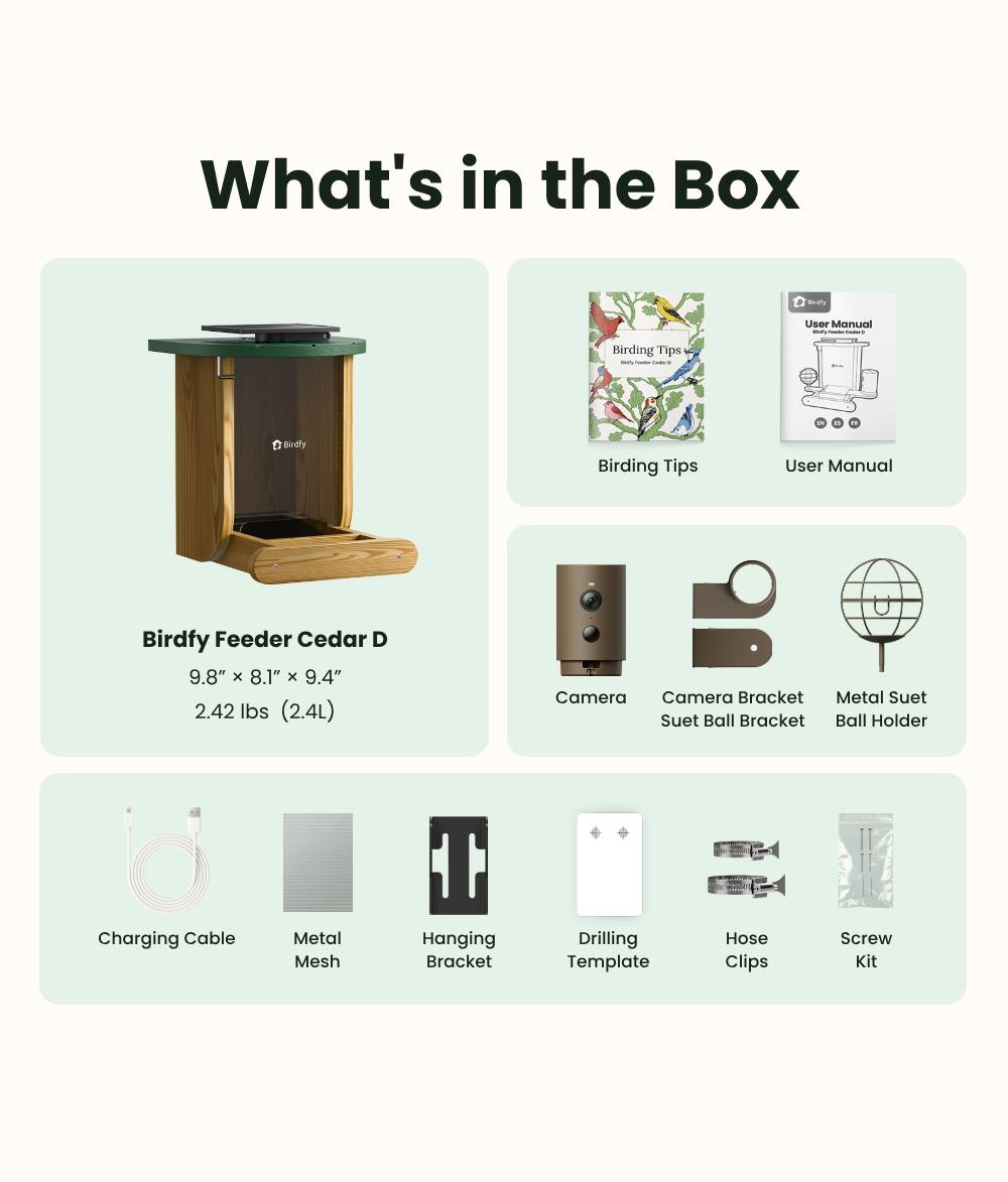 What's in the Box

Birdfy Birding Tips User Manual

Birdfy Feeder Cedar D
9.8" x 8.1" x 9.4"
2.42 lbs (2.4L)

Camera
Camera Bracket
Suet Ball Bracket
Metal Suet Ball Holder
Charging Cable
Metal Mesh
Hanging Bracket
Drilling Template
Hose Clips
Screw Kit
