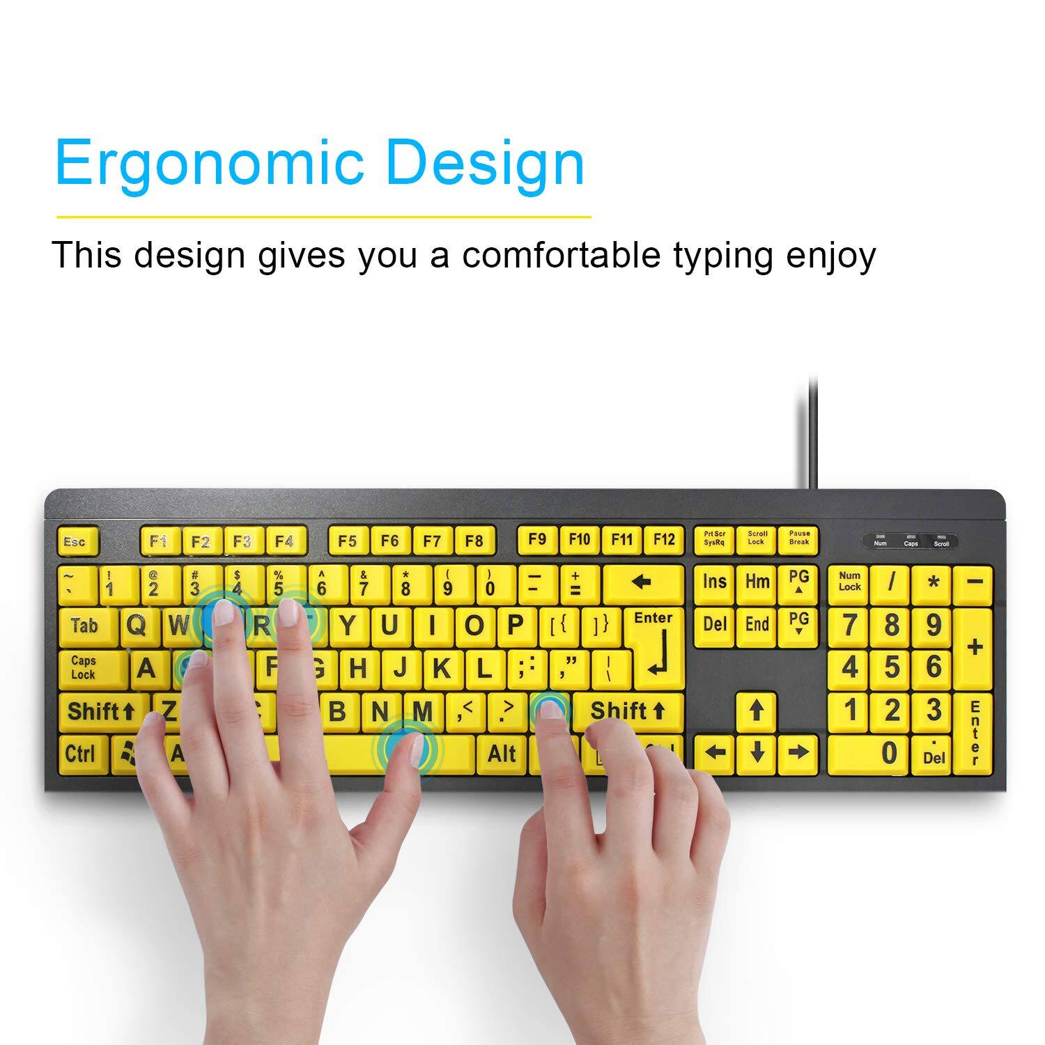 Ergonomic Design  
This design gives you a comfortable typing enjoy  

Esc F1 F2 F3 F4 F5 F6 F7 F8 F9 F10 F11 F12  
PrtSc SysRq ScrLk Pause Break  
Insert Home PgUp PgDn Num Lock  
Tab Q W E R T Y U I O P  
Caps Lock A S D F G H J K L ; '  
Shift Z X C V B N M , . /  
Ctrl Alt Spacebar  
Shift Num Lock 7 8 9 4 5 6 1 2 3 0 . Del  
Enter