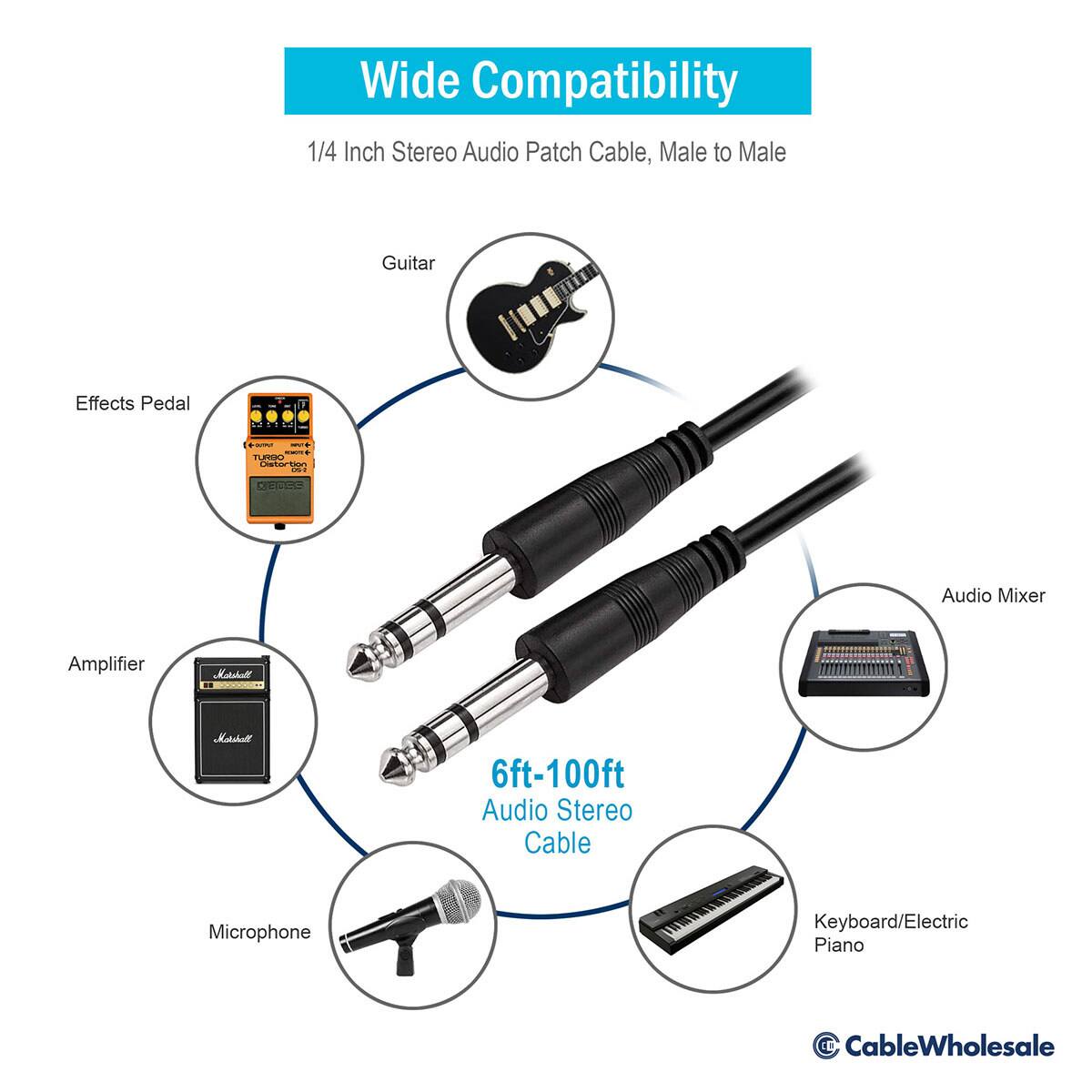 Wide Compatibility  
1/4 Inch Stereo Audio Patch Cable, Male to Male  

Guitar  
Effects Pedal  
Audio Mixer  
Amplifier  
Microphone  
Keyboard/Electric Piano  

6ft-100ft Audio Stereo Cable  

www.CableWholesale.com