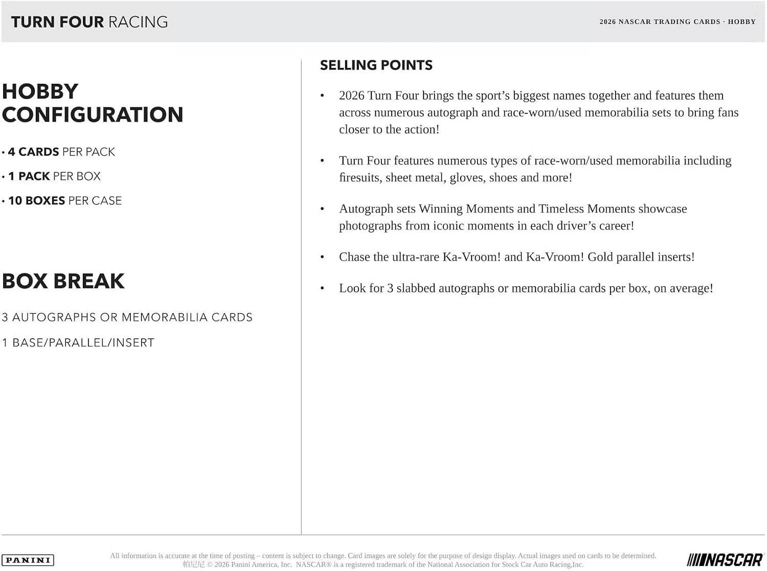 TURN FOUR RACING  
2026 NASCAR TRADING CARDS - HOBBY  

HOBBY CONFIGURATION  
- 4 CARDS PER PACK  
- 1 PACK PER BOX  
- 10 BOXES PER CASE  

BOX BREAK  
3 AUTOGRAPHS OR MEMORABILIA CARDS  
1 BASE/PARALLEL/INSERT  

SELLING POINTS  
- 2026 Turn Four brings the sport's biggest names together and features them across numerous autograph and race-worn/used memorabilia sets to bring fans closer to the action!  
- Turn Four features numerous types of race-worn/used memorabilia including firesuits, sheet metal, gloves, shoes and more!  
- Autograph sets Winning Moments and Timeless Moments showcase photographs from iconic moments in each driver's career!  
- Chase the ultra-rare Ka-Vroom! and Ka-Vroom! Gold parallel inserts!  
- Look for 3 slabbed autographs or memorabilia cards per box, on average!  

All information is accurate at the time of posting. Content is subject to change. Card images are solely for the purpose of design display. Actual images used on cards to be determined.  
© 2026 Panini America,