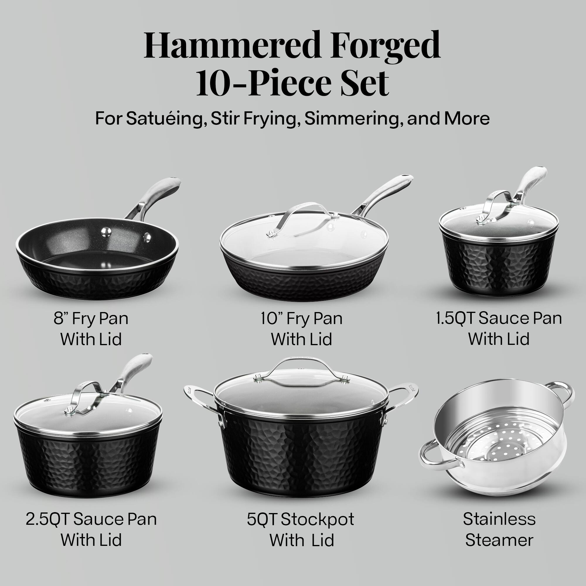 Hammered Forged 10-Piece Set
For Satueing, Stir Frying, Simmering, and More
8" Fry Pan With Lid
10" Fry Pan With Lid
1.5QT Sauce Pan With Lid
2.5QT Sauce Pan With Lid
5QT Stockpot With Lid
Stainless Steamer