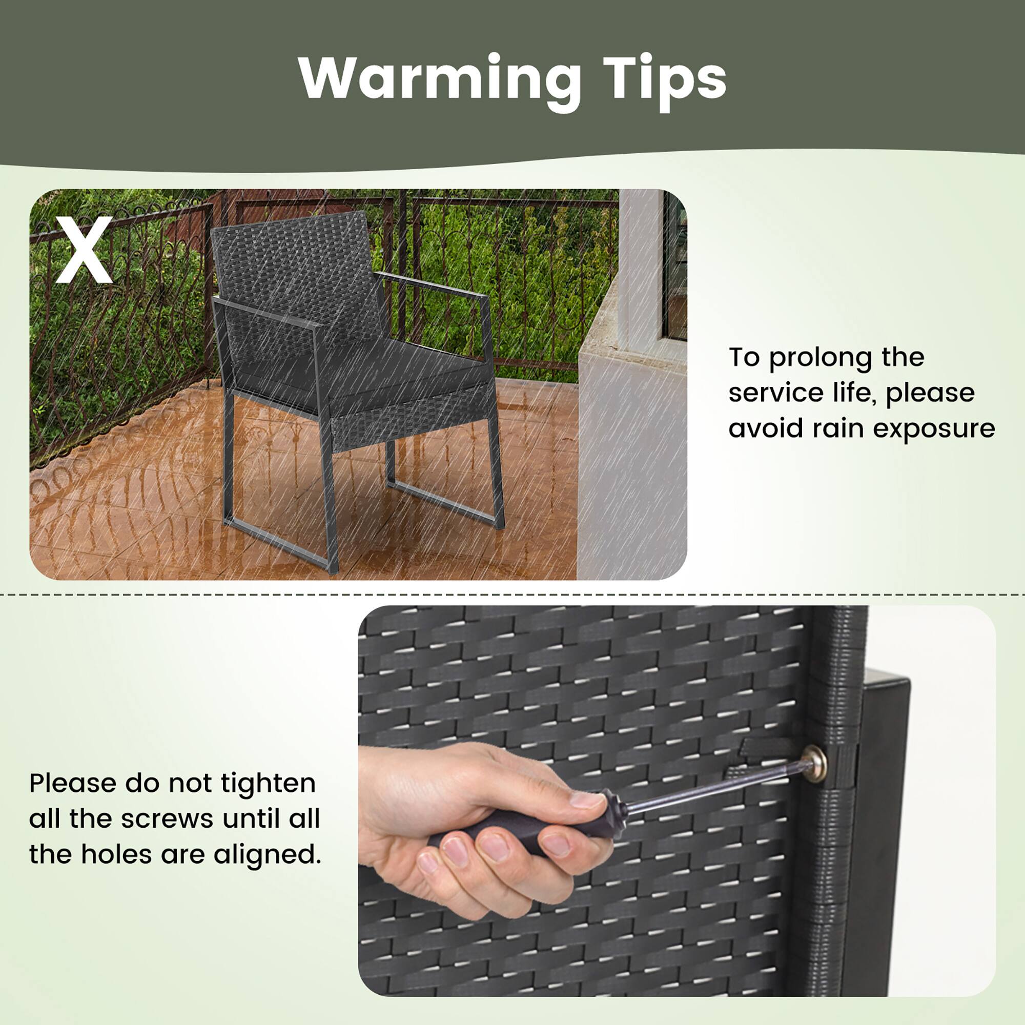 Warming Tips

To prolong the service life, please avoid rain exposure.
Please do not tighten all the screws until all the holes are aligned.