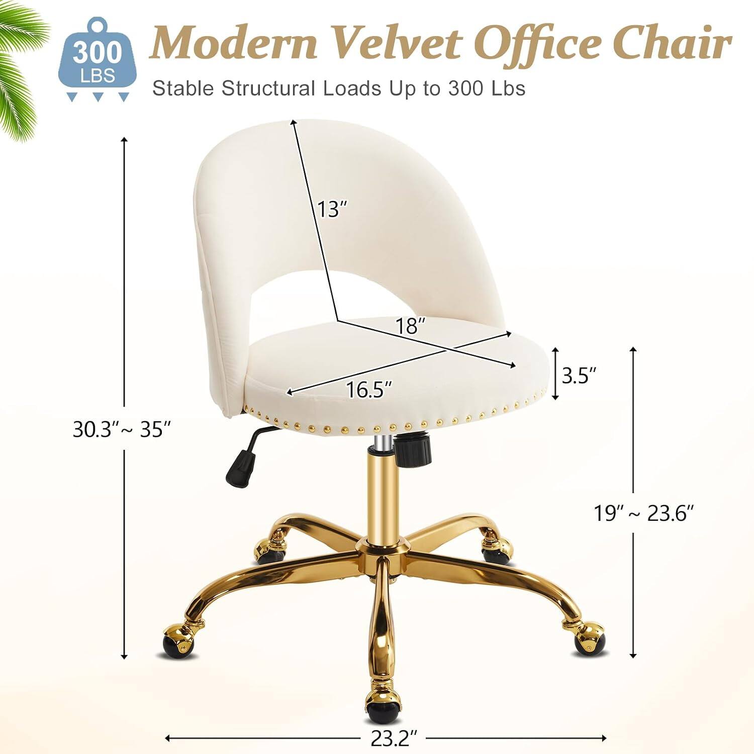 300 Modern Velvet Office Chair  
Stable Structural Loads Up to 300 Lbs  
13" 18" 16.5" 3.5" 30.3" 1 35" 19" 19"~23.6" ~ 23.2"