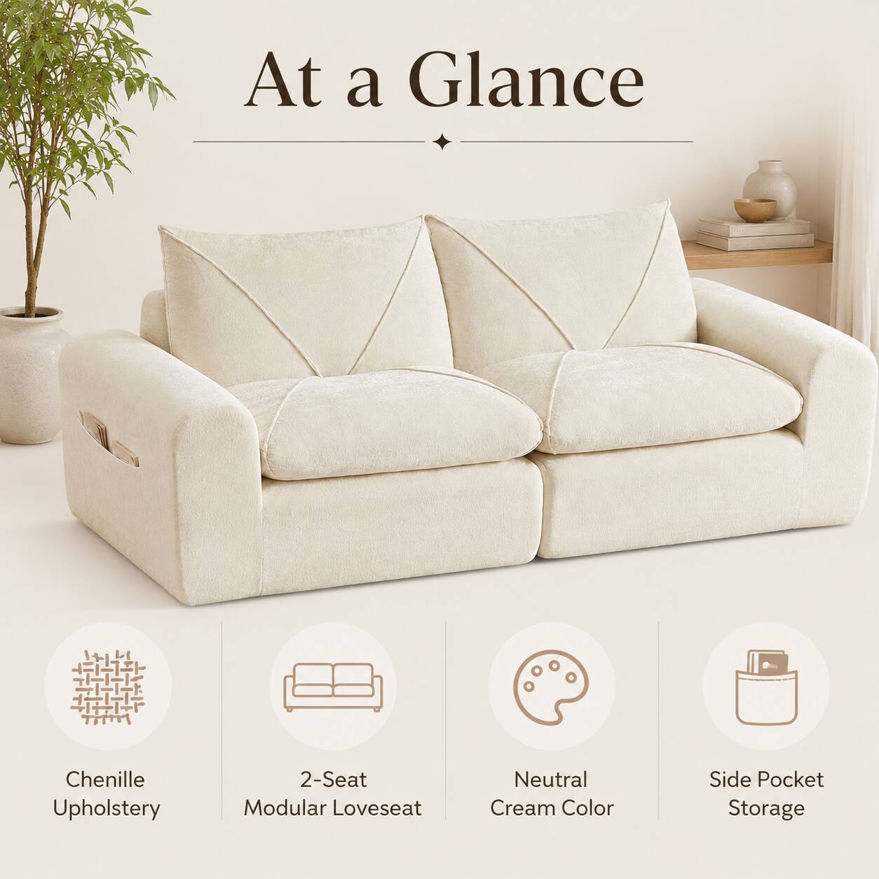 At a Glance  
Chenille Upholstery  
2-Seat Modular Loveseat  
Neutral Cream Color  
Side Pocket Storage