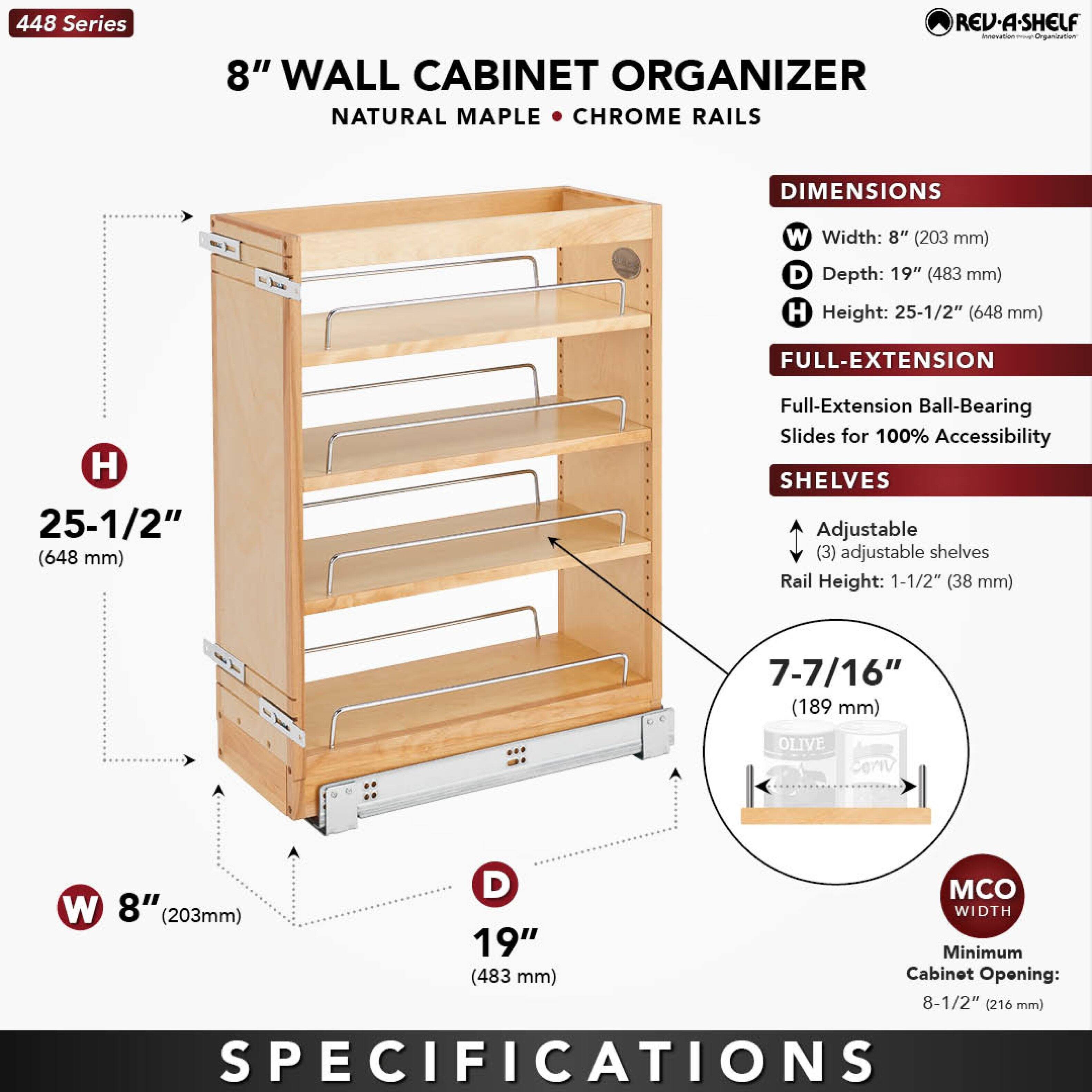 448 Series  
8" WALL CABINET ORGANIZER  
NATURAL MAPLE • CHROME RAILS  

DIMENSIONS  
- Width: 8" (203 mm)  
- Depth: 19" (483 mm)  
- Height: 25-1/2" (648 mm)  

FULL-EXTENSION  
- Full-Extension Ball-Bearing Slides for 100% Accessibility  

SHELVES  
- Adjustable (3) adjustable shelves  
- Rail Height: 1-1/2" (38 mm)  
- Shelf Height: 7-7/16" (189 mm)  

MCO WIDTH  
- Minimum Cabinet Opening: 8-1/2" (216 mm)  

SPECIFICATIONS