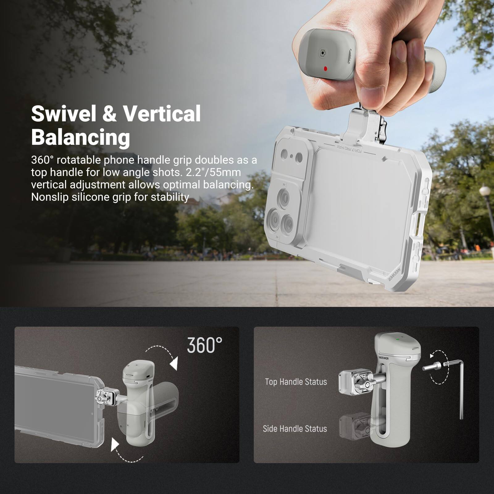Swivel & Vertical Balancing  
360° rotatable phone handle grip doubles as a top handle for low angle shots. 2.2"/55mm vertical adjustment allows optimal balancing. Nonslip silicone grip for stability.  

360°  

Top Handle Status  
Side Handle Status