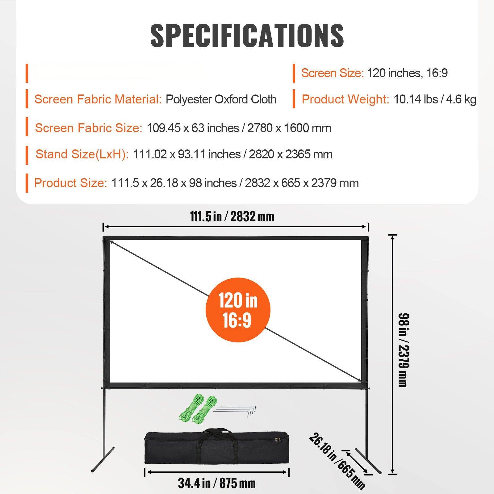 **SPECIFICATIONS**

- **Screen Size:** 120 inches, 16:9
- **Screen Fabric Material:** Polyester Oxford Cloth
- **Screen Fabric Size:** 109.45 x 63 inches / 2780 x 1600 mm
- **Stand Size (LxH):** 111.02 x 93.11 inches / 2820 x 2365 mm
- **Product Size:** 111.5 x 26.18 x 98 inches / 2832 x 665 x 2379 mm
- **Product Weight:** 10.14 lbs / 4.6 kg

**Dimensions:**
- **Screen Width:** 111.5 in / 2832 mm
- **Screen Height:** 98 in / 2379 mm
- **Stand Width:** 34.4 in / 875 mm
- **Stand Depth:** 26.18 in / 665 mm
