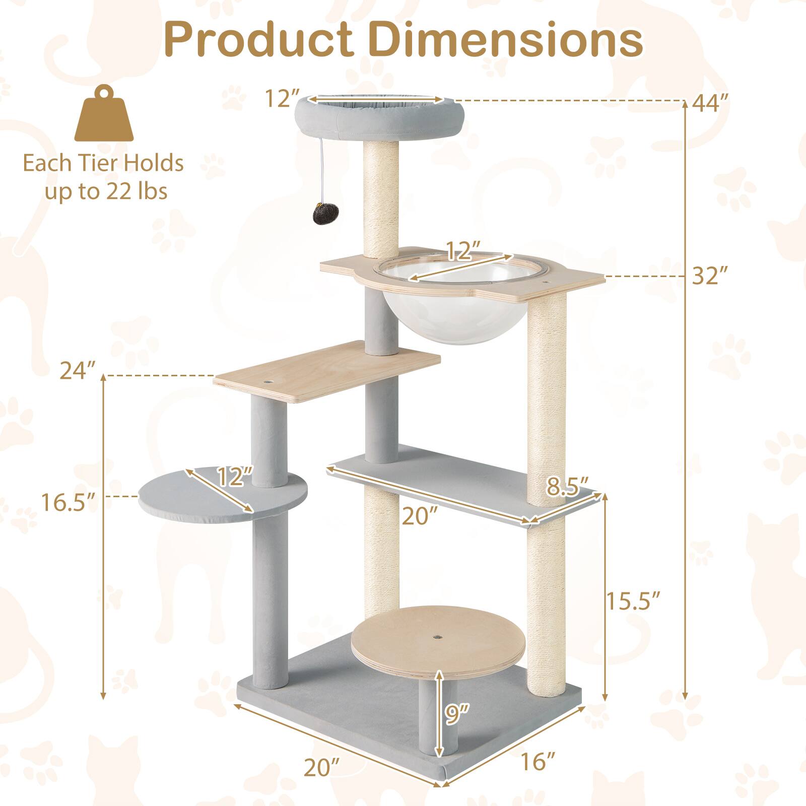 Product Dimensions  
Each Tier Holds up to 22 lbs  

- Height: 44"  
- Width: 24"  
- Depth: 20"  

- Top Tier: 12" diameter  
- Second Tier: 12" diameter  
- Third Tier: 12" diameter  
- Bottom Tier: 16.5" diameter  

- Bowl: 12" diameter  
- Cat Scratcher: 20" height, 8.5" width  
- Platform: 9" depth, 16" width  

- Overall Height: 32"