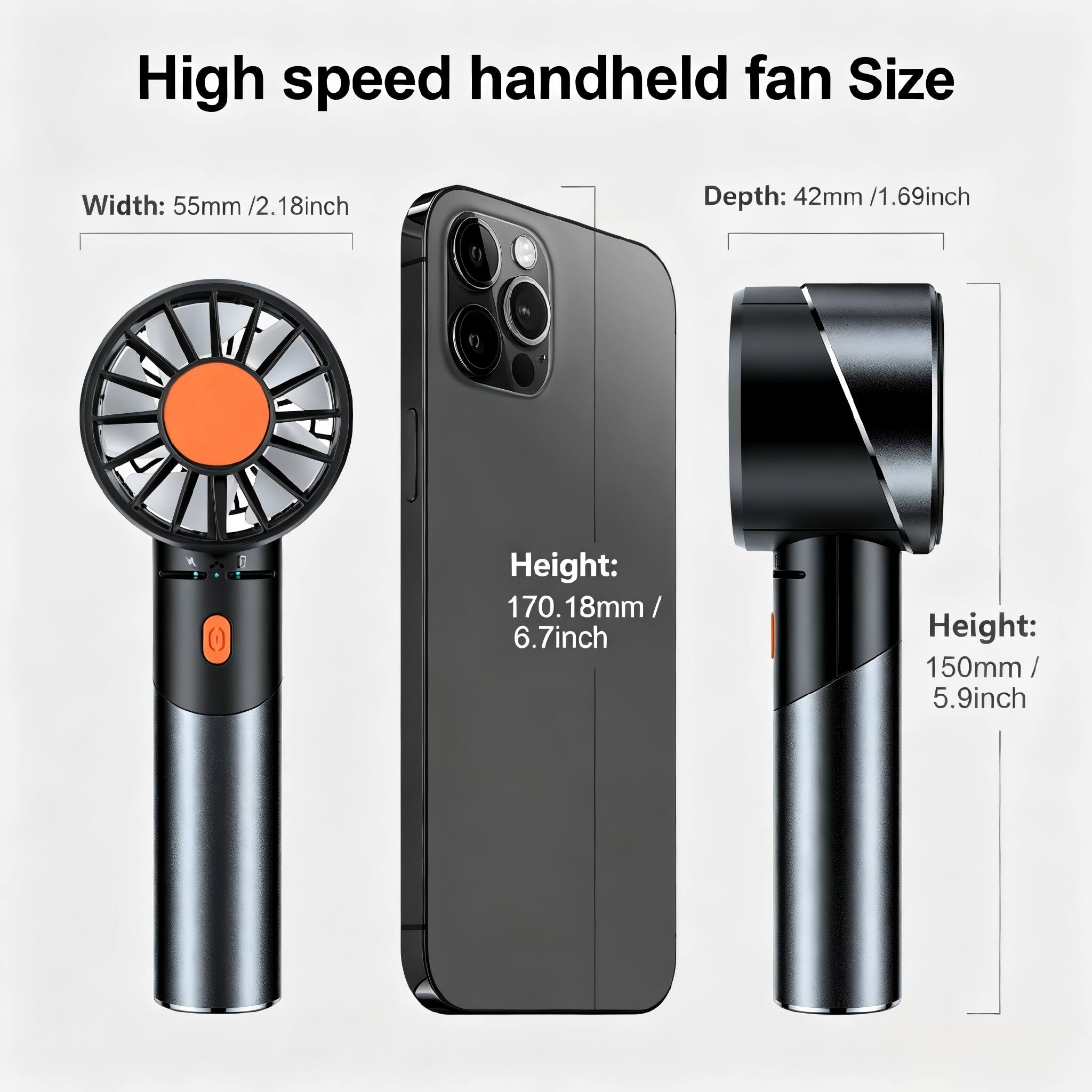 High speed handheld fan Size

Width: 55mm / 2.18inch

Depth: 42mm / 1.69inch

Height: 170.18mm / 6.7inch

Height: 150mm / 5.9inch
