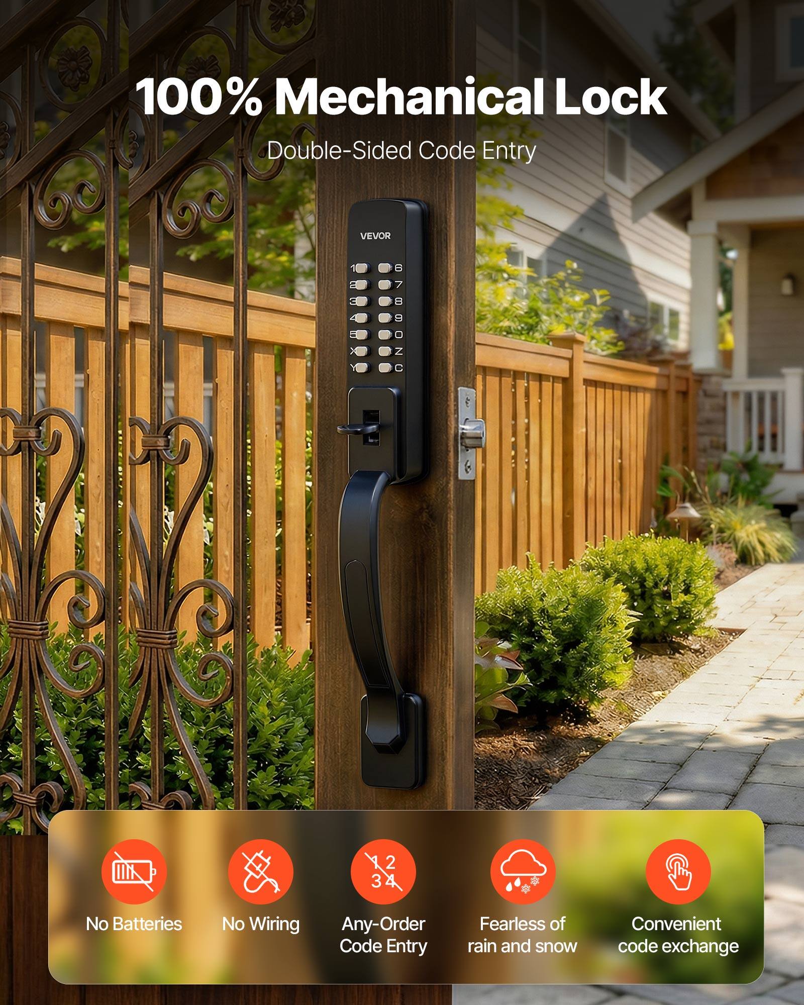 100% Mechanical Lock  
Double-Sided Code Entry  

VEVOR  

No Batteries  
No Wiring  
Any-Order Code Entry  
Fearless of rain and snow  
Convenient code exchange