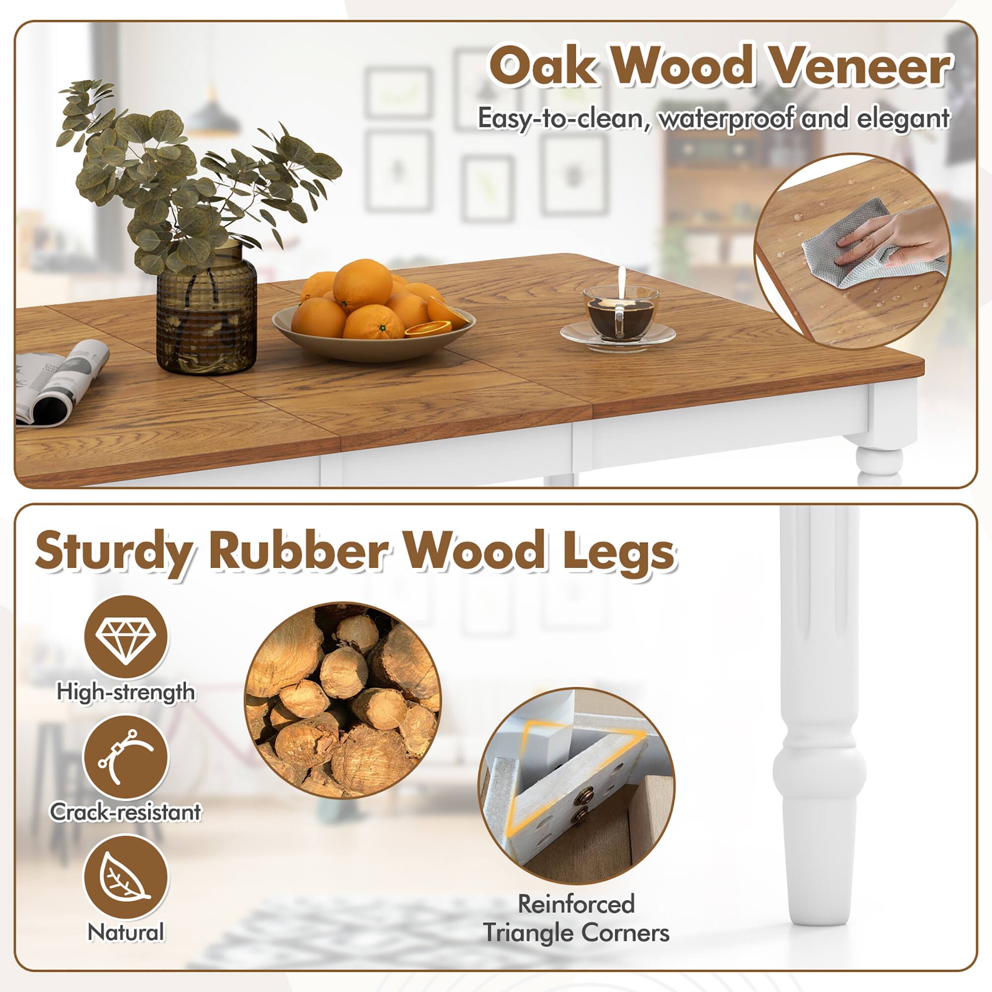 Oak Wood Veneer  
Easy-to-clean, waterproof and elegant  

Sturdy Rubber Wood Legs  
High-strength  
Crack-resistant  
Natural  

Reinforced Triangle Corners