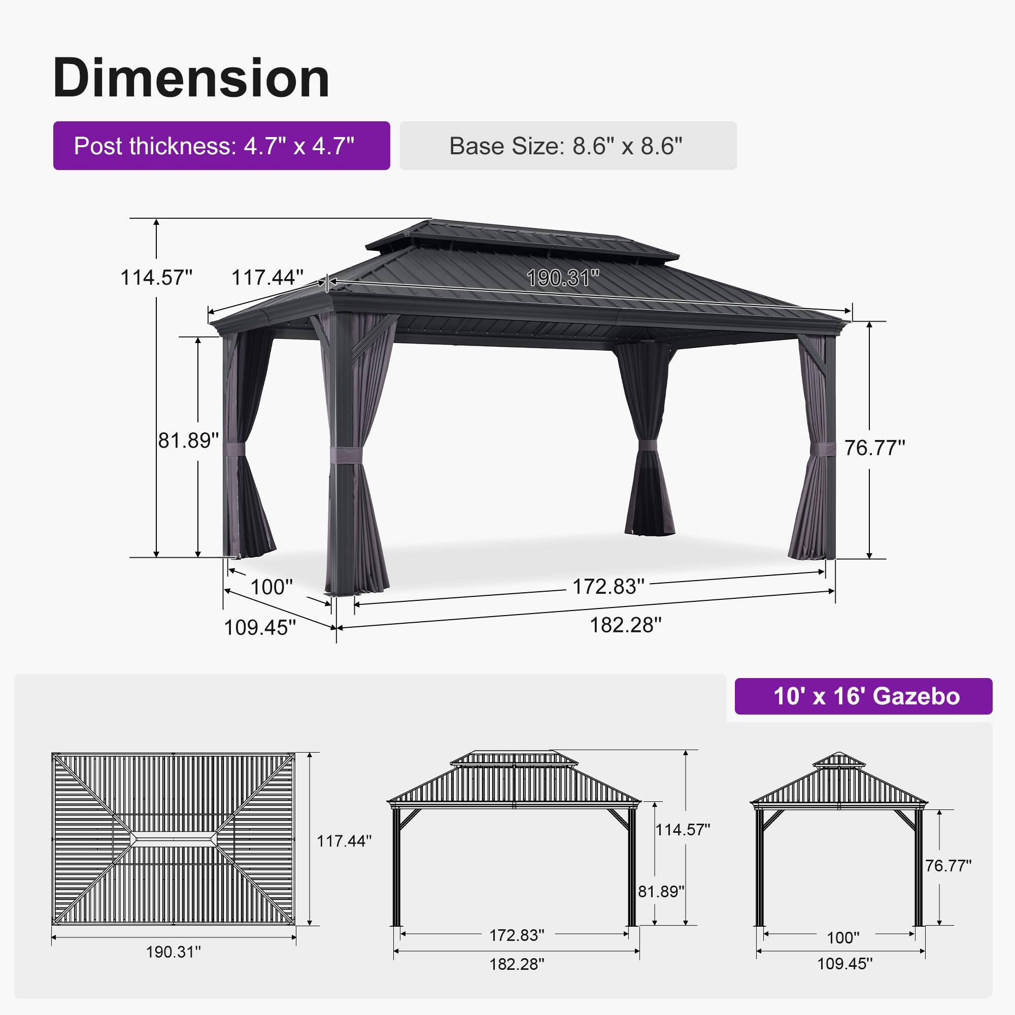 Dimension  
Post thickness: 4.7" x 4.7"  
Base Size: 8.6" x 8.6"  

114.57"  
117.44"  
190.31"  
81.89"  
76.77"  
100"  
172.83"  
109.45"  
182.28"  

10' x 16' Gazebo  
117.44"  
114.57"  
81.89"  
76.77"  
190.31"  
172.83"  
182.28"  
100"  
109.45"