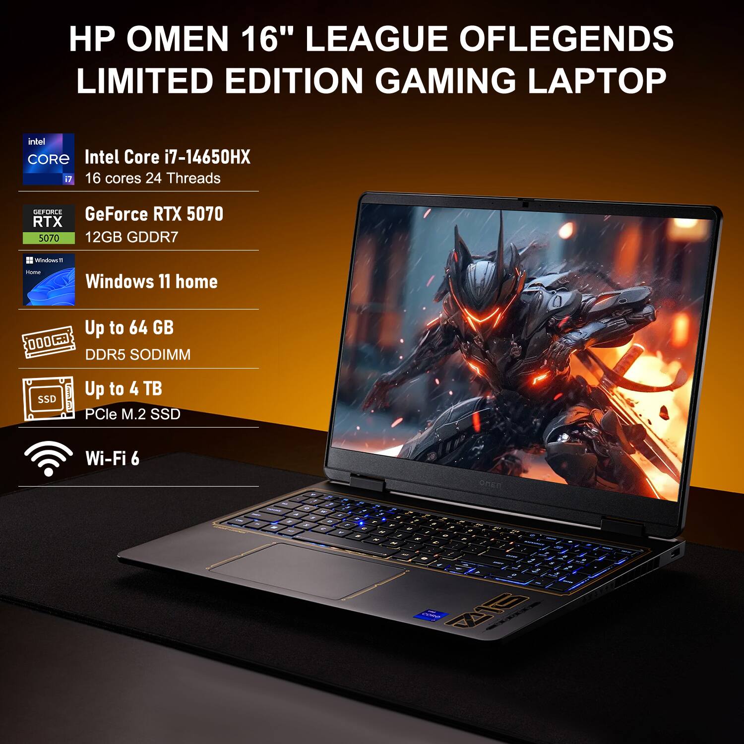 HP OMEN 16" LEAGUE OF LEGENDS LIMITED EDITION GAMING LAPTOP

- Intel Core i7-14650HX
  - 16 cores 24 Threads

- GeForce RTX 5070
  - 12GB GDDR7

- Windows 11 Home

- Up to 64 GB DDR5 SODIMM

- Up to 4 TB PCIe M.2 SSD

- Wi-Fi 6