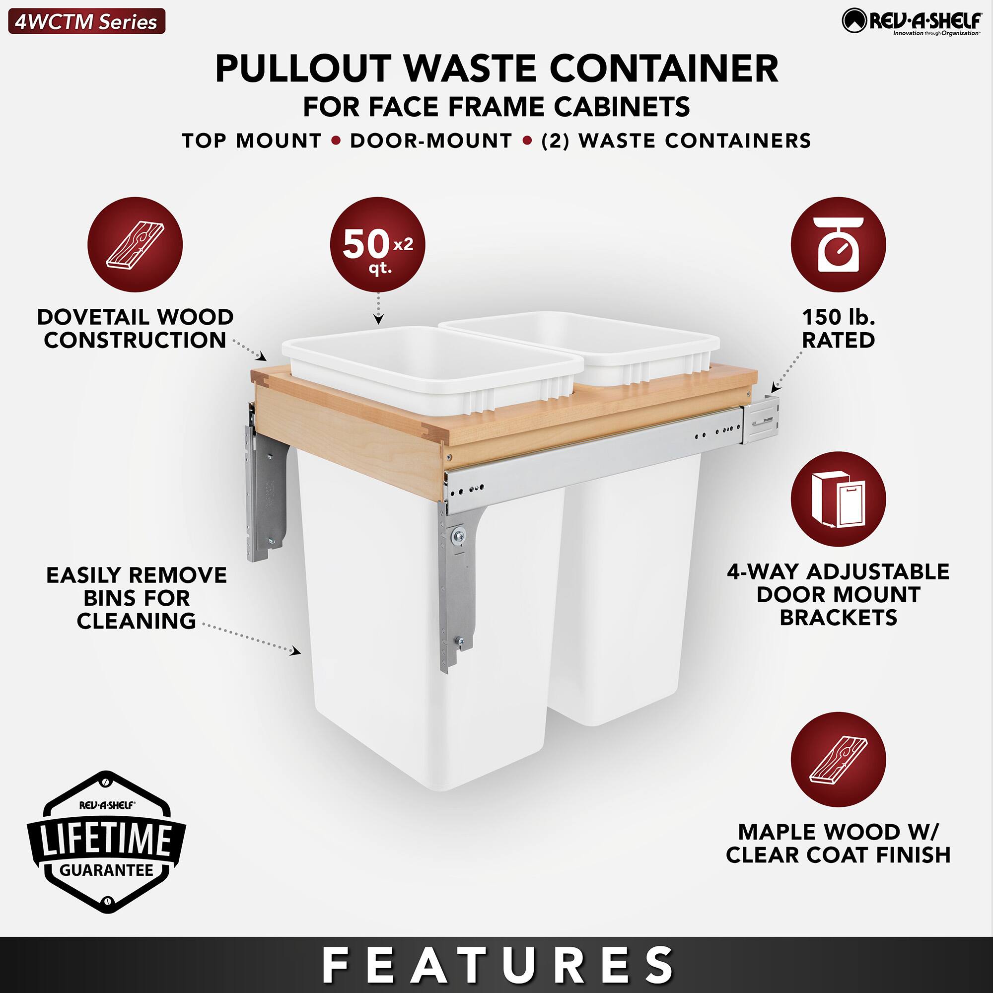 4WCTM Series

PULLOUT WASTE CONTAINER  
FOR FACE FRAME CABINETS  
TOP MOUNT • DOOR-MOUNT • (2) WASTE CONTAINERS

- DOVETAIL WOOD CONSTRUCTION
- 50 x 2 qt.
- EASILY REMOVE BINS FOR CLEANING
- 150 lb. RATED
- 4-WAY ADJUSTABLE DOOR MOUNT BRACKETS
- MAPLE WOOD W/ CLEAR COAT FINISH

LIFETIME GUARANTEE

FEATURES