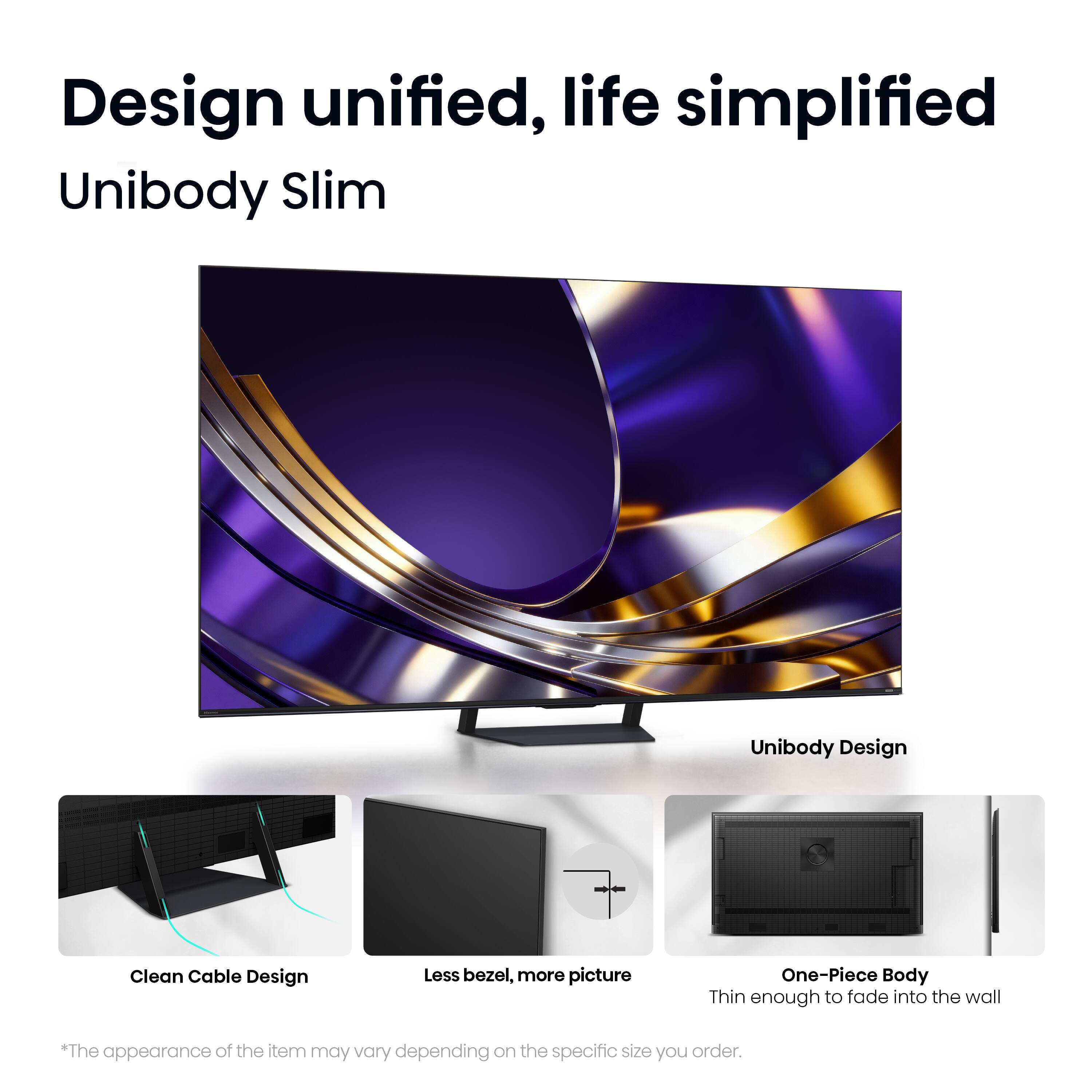 Design unified, life simplified

Unibody Slim

Unibody Design

Clean Cable Design

Less bezel, more picture

One-Piece Body

Thin enough to fade into the wall

*The appearance of the item may vary depending on the specific size you order.
