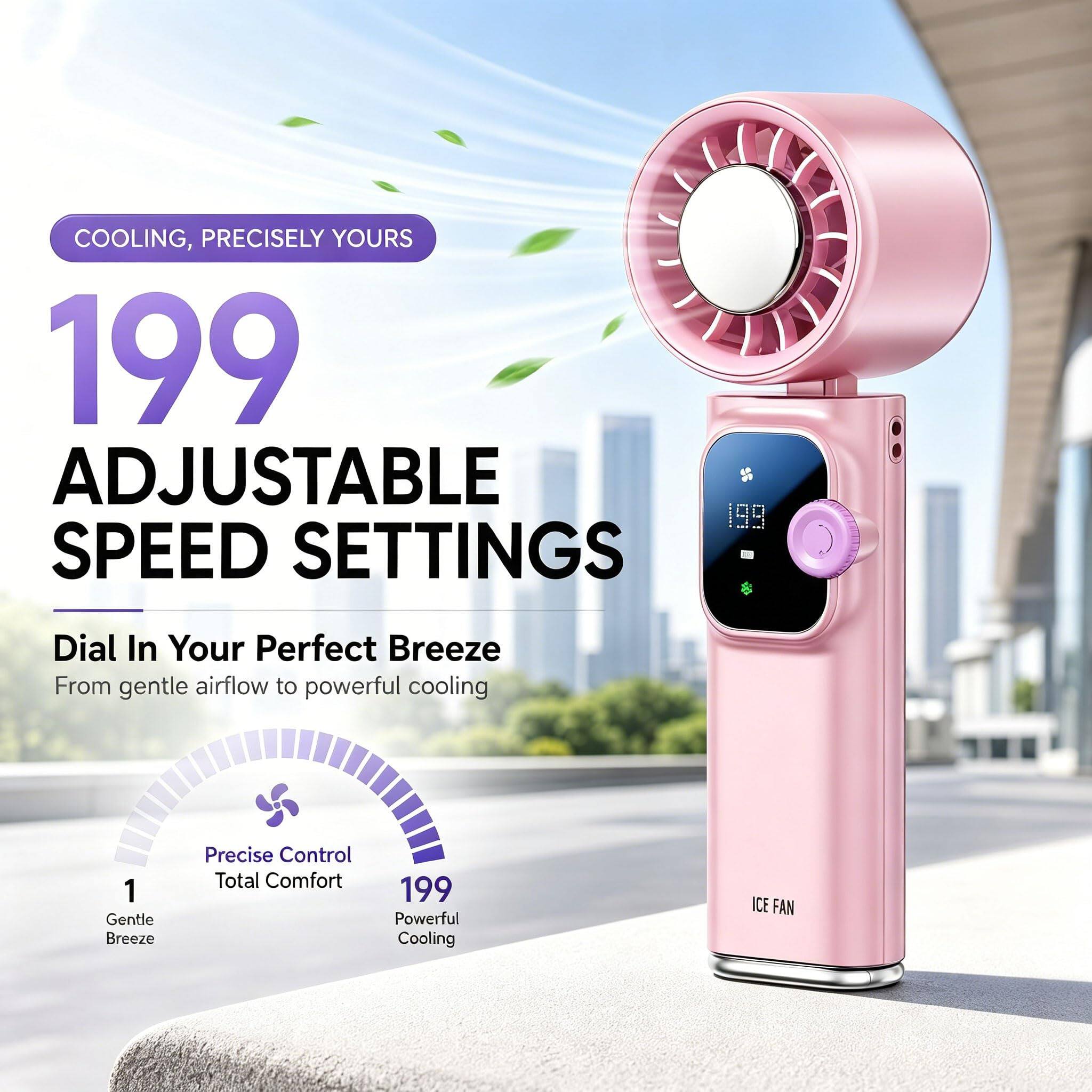 COOLING, PRECISELY YOURS

199 ADJUSTABLE SPEED SETTINGS

Dial In Your Perfect Breeze
From gentle airflow to powerful cooling

1 Gentle Breeze
Precise Control
Total Comfort
199 Powerful Cooling

ICE FAN