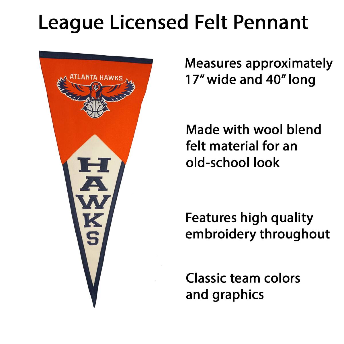 League Licensed Felt Pennant

- Measures approximately 17" wide and 40" long
- Made with wool blend felt material for an old-school look
- Features high quality embroidery throughout
- Classic team colors and graphics