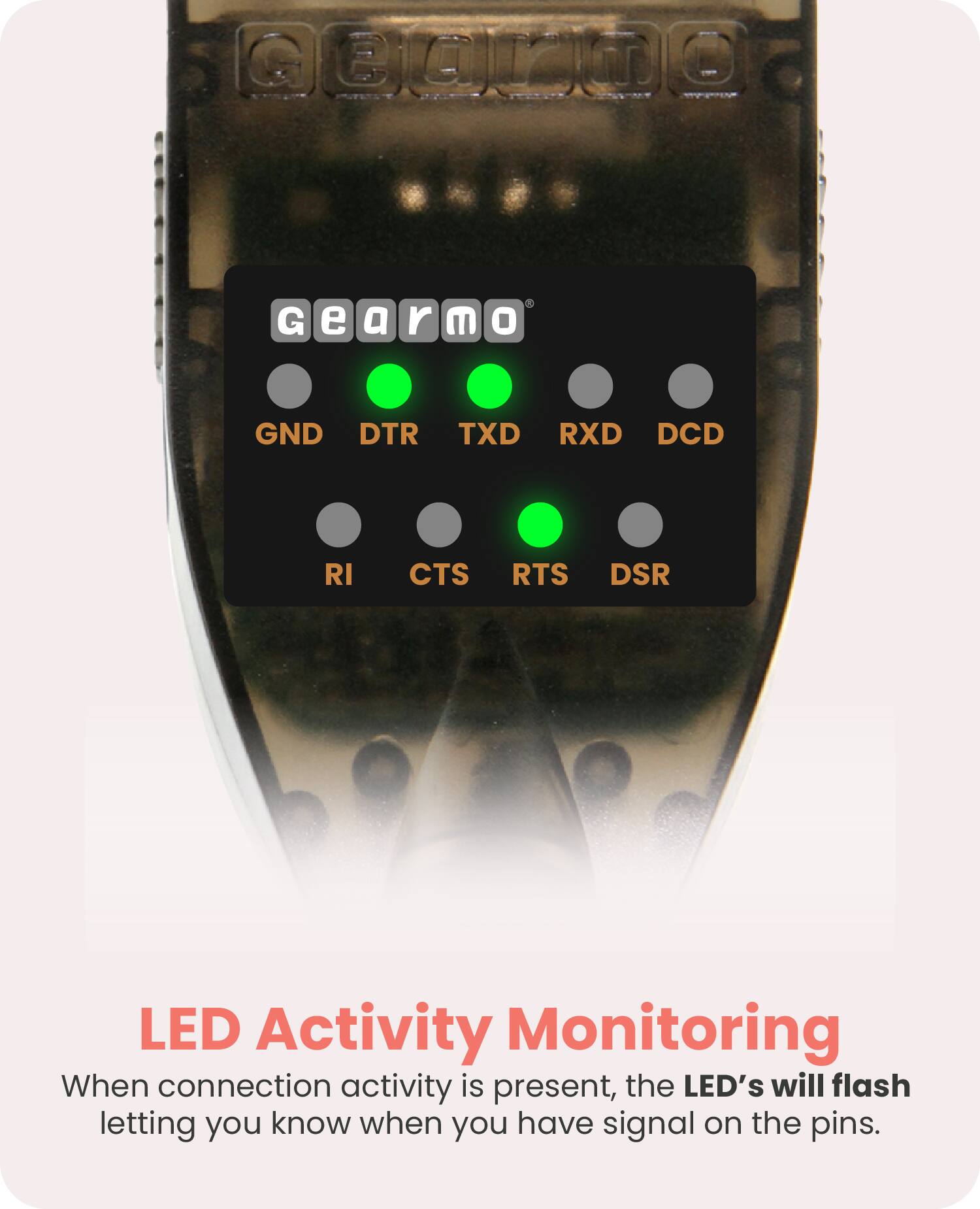 Gearmo

GND DTR TXD RXD DCD  
RI CTS RTS DSR

LED Activity Monitoring

When connection activity is present, the LED's will flash letting you know when you have signal on the pins.