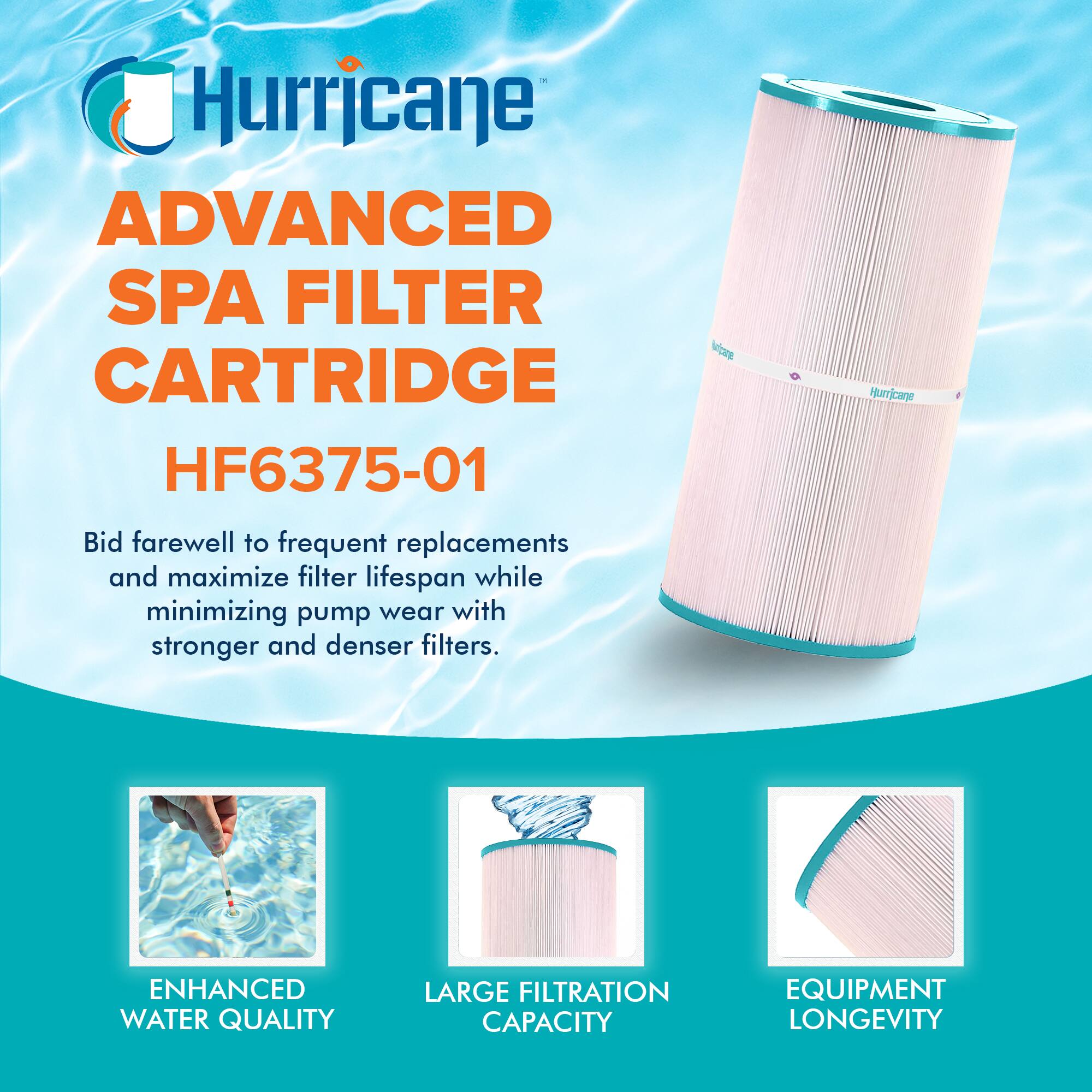 Hurricane ADVANCED SPA FILTER CARTRIDGE HF6375-01

Bid farewell to frequent replacements and maximize filter lifespan while minimizing pump wear with stronger and denser filters.

- ENHANCED WATER QUALITY
- LARGE FILTRATION CAPACITY
- EQUIPMENT LONGEVITY