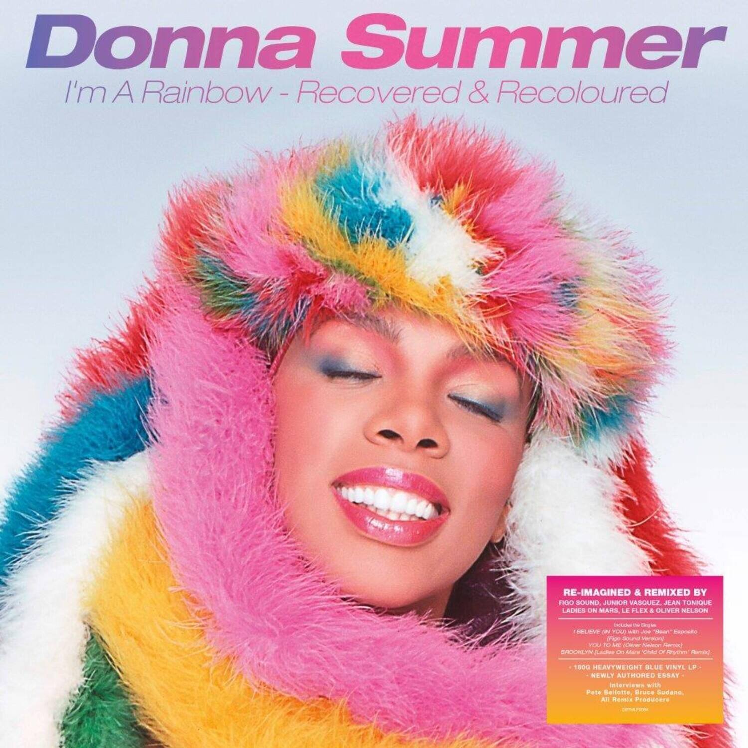Donna Summer  
I'm A Rainbow - Recovered & Recoloured  

RE-IMAGINED & REMIXED BY  
FRO SOUND, JUNIOR VASQUEZ, JEAN TUNIQUE, LADIES ON MARS, LE FLEX & OLIVER NELSON  

- 1800 HEAVYWEIGHT BLUE VINYL LP  
- NEWLY AUTHORED ESSAY  
- Interviews with Pele Besetle, Bruce Sudano, Al Rmi Producers  

Includes:  
- "I'm A Rainbow" (Fro Sound)  
- "I'm A Rainbow" (Junior Vasquez)  
- "I'm A Rainbow" (Jean Tunique)  
- "I'm A Rainbow" (Ladies On Mars)  
- "I'm A Rainbow" (Le Flex)  
- "I'm A Rainbow" (Oliver Nelson)  
- "I'm A Rainbow" (Original)  

- NEWLY AUTHORED ESSAY  
- Interviews with Pele Besetle, Bruce Sudano, Al Rmi Producers