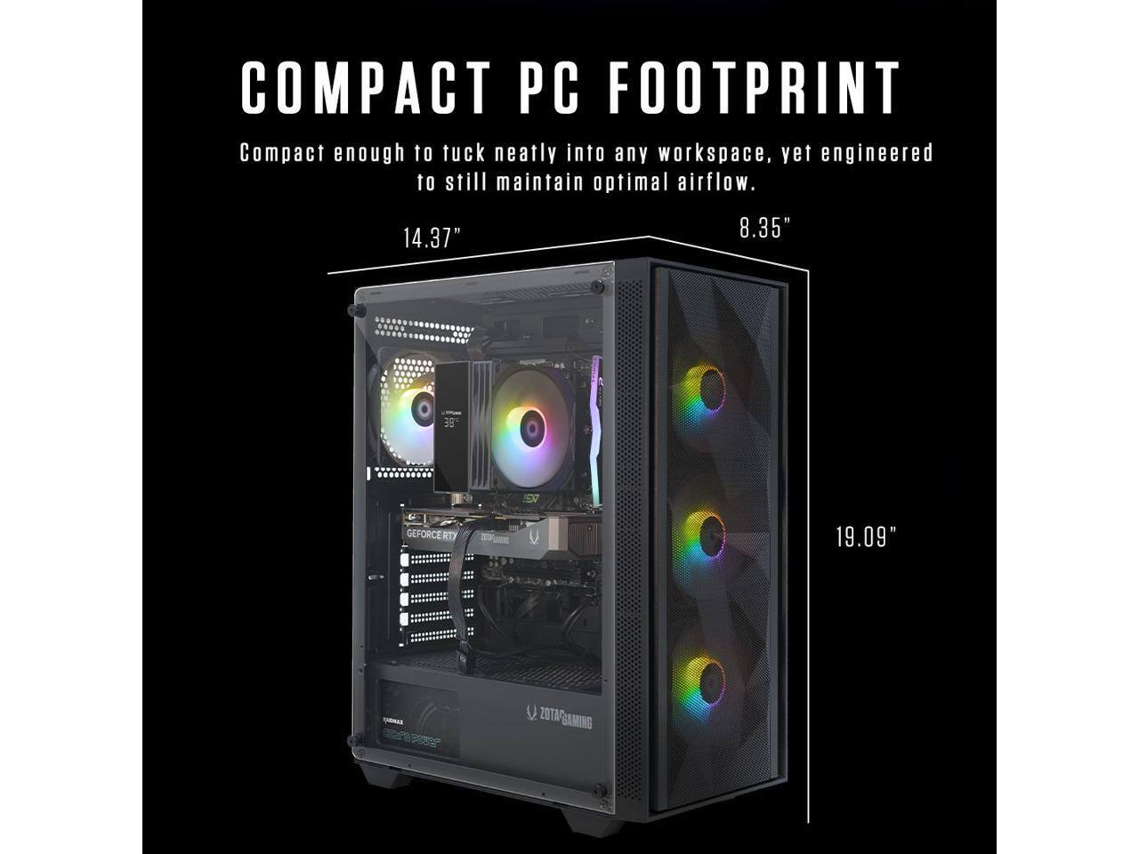 COMPACT PC FOOTPRINT  
Compact enough to tuck neatly into any workspace, yet engineered to still maintain optimal airflow.  
14.37" x 8.35" x 19.09"  
ZOTAC GAMING  
GEFORCE RTX