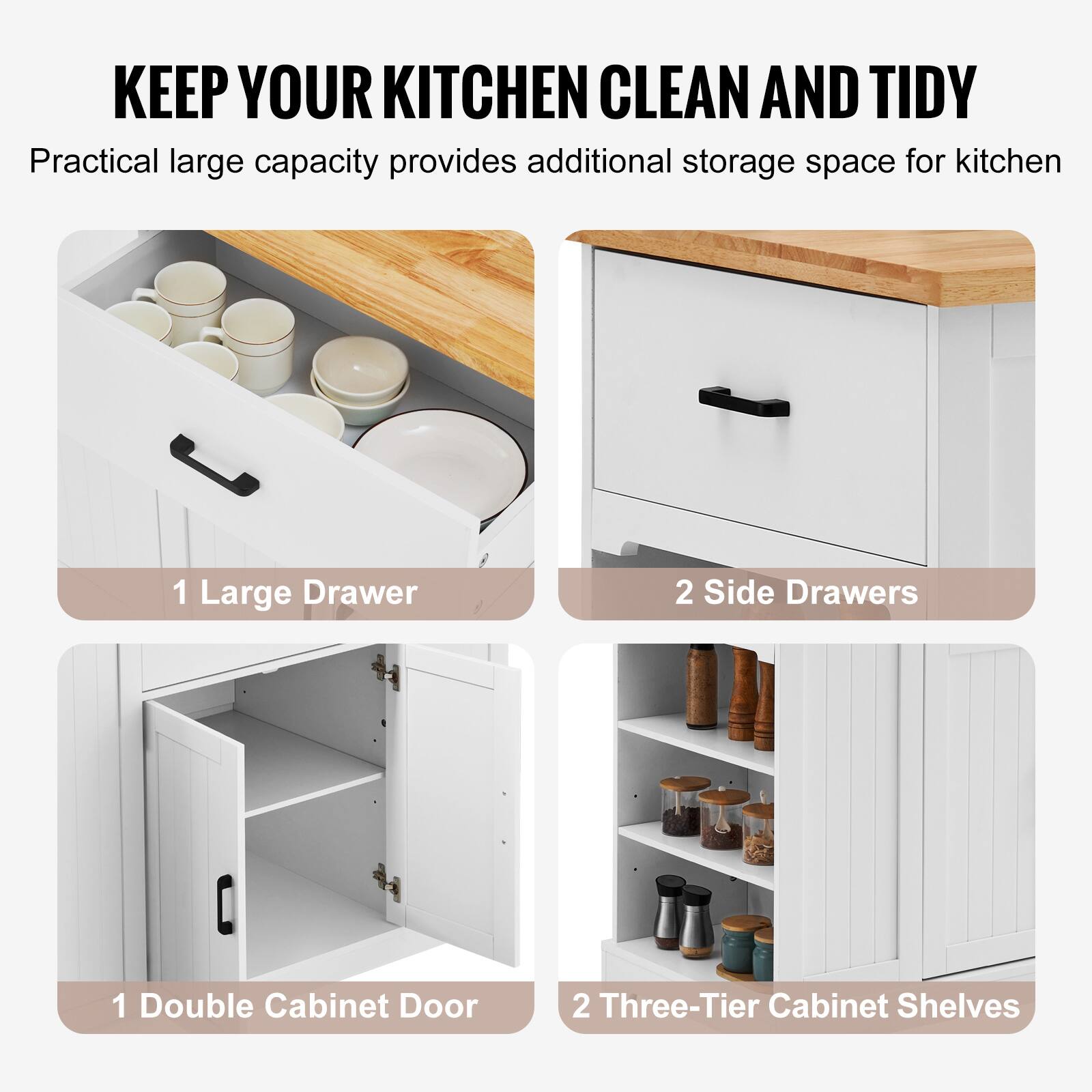 KEEP YOUR KITCHEN CLEAN AND TIDY

Practical large capacity provides additional storage space for kitchen

1 Large Drawer

2 Side Drawers

1 Double Cabinet Door

2 Three-Tier Cabinet Shelves