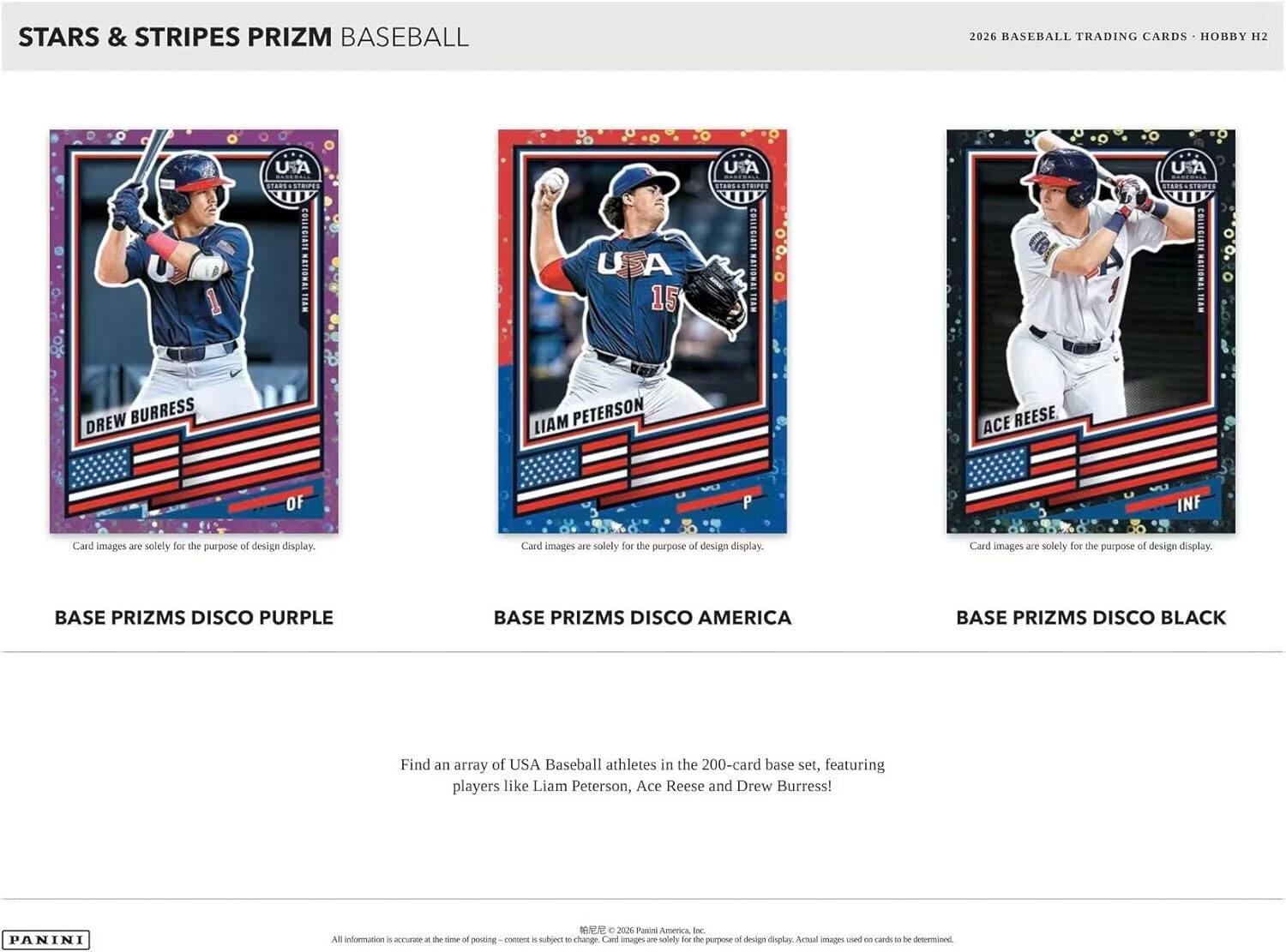 STARS & STRIPES PRIZM BASEBALL  
2026 BASEBALL TRADING CARDS • HOBBY H2  

BASE PRIZMS DISCO PURPLE  
BASE PRIZMS DISCO AMERICA  
BASE PRIZMS DISCO BLACK  

Card images are solely for the purpose of design display.  

Find an array of USA Baseball athletes in the 200-card base set, featuring players like Liam Peterson, Ace Reese and Drew Burress!  

All information is accurate at the time of posting - content is subject to change. Card images are solely for the purpose of design display. Actual images used on cards to be determined.  

© 2026 Panini America, Inc.