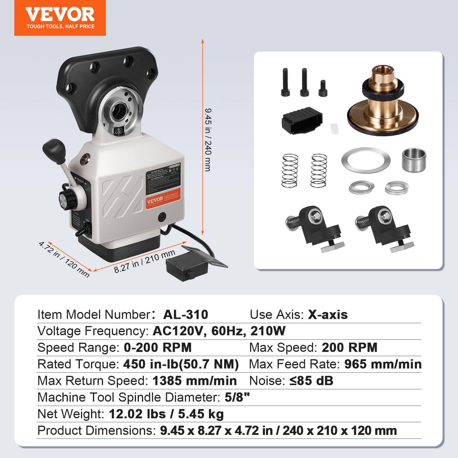 VEVOR TOUGH TOOLS, HALF PRICE

VEVOR 4

72 in / 210 mm

8.27 in / 210 mm

9.45 in - 240 mm

Item Model Number: AL-310

Use Axis: X-axis

Voltage Frequency: AC120V, 60Hz, 210W

Speed Range: 0-200 RPM

Max Speed: 200 RPM

Rated Torque: 450 in-lb (50.7 NM)

Max Feed Rate: 965 mm/min

Max Return Speed: 1385 mm/min

Noise: 85 dB

Machine Tool Spindle Diameter: 5/8"

Net Weight: 12.02 lbs / 5.45 kg

Product Dimensions: 9.45 x 8.27 x 4.72 in / 240 x 210 x 120 mm