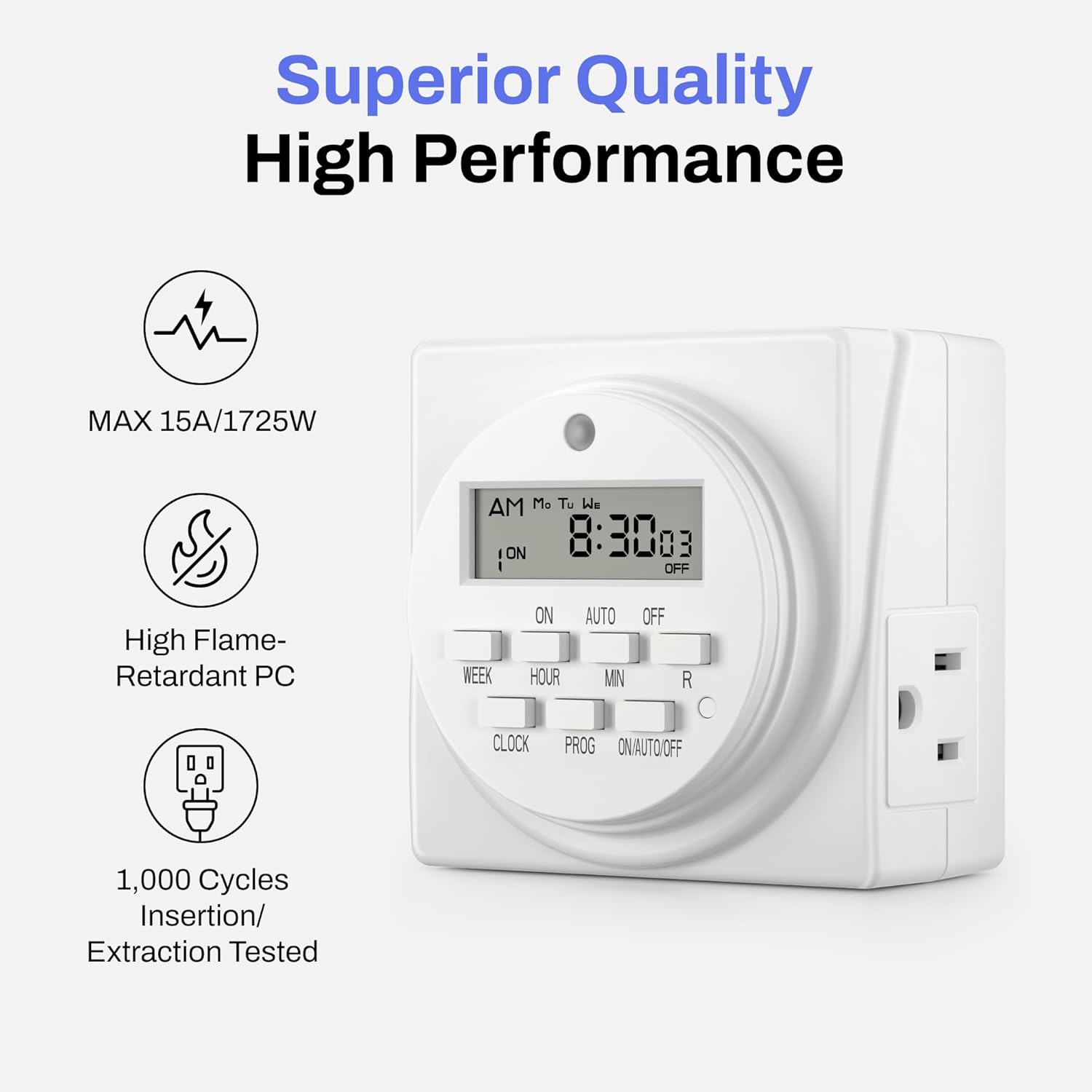 Superior Quality High Performance

- MAX 15A/1725W
- High Flame-Retardant PC
- 1,000 Cycles Insertion/ Extraction Tested

AM Mo Tu We ON 8:30:03 : OFF

High Flame-Retardant PC

WEEK HOUR MIN R CLOCK PROG ON/AUTO/OFF