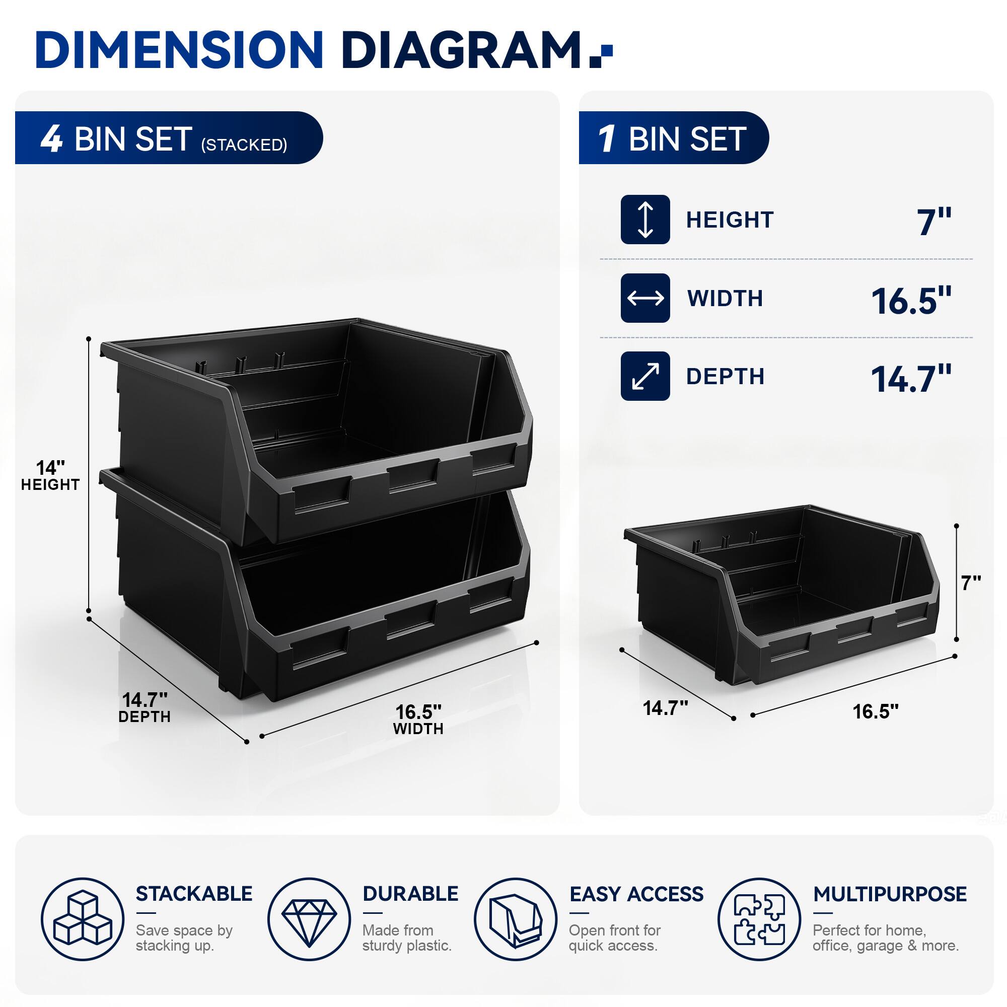 DIMENSION DIAGRAM

4 BIN SET (STACKED)
- HEIGHT: 14"
- WIDTH: 16.5"
- DEPTH: 14.7"

1 BIN SET
- HEIGHT: 7"
- WIDTH: 16.5"
- DEPTH: 14.7"

STACKABLE
DURABLE
EASY ACCESS
MULTIPURPOSE

Save space by stacking up. Made from sturdy plastic. Open front for quick access. Perfect for home, office, garage & more.