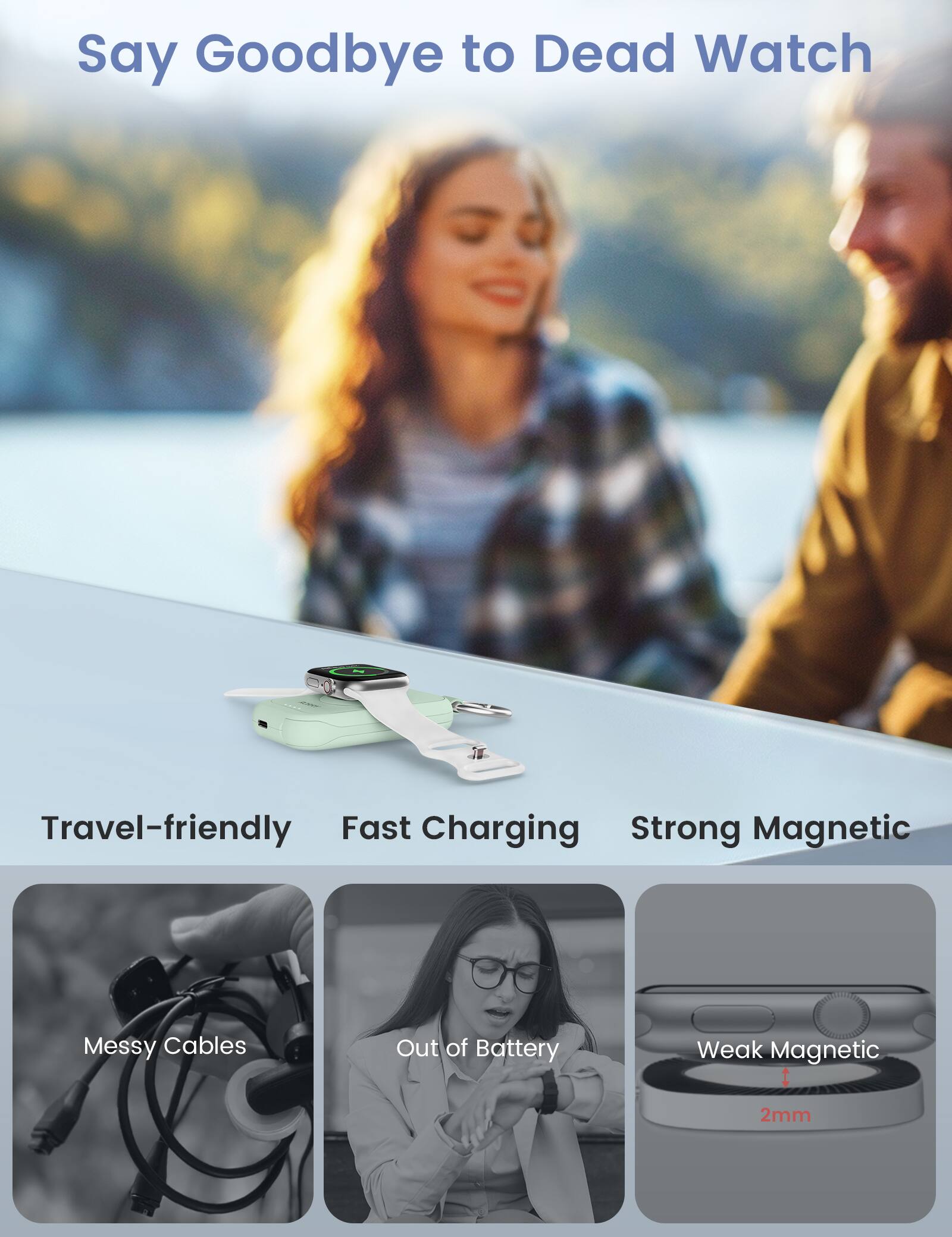 Say Goodbye to Dead Watch

Travel-friendly Fast Charging Strong Magnetic

Messy Cables
Out of Battery
Weak Magnetic
2mm
