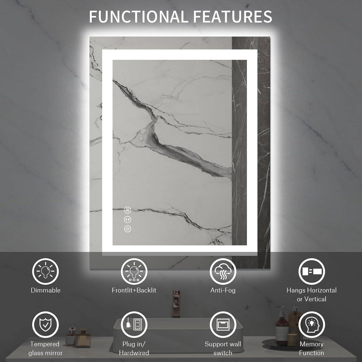 FUNCTIONAL FEATURES

- Dimmable
- Frontlit+Backlit
- Anti-Fog
- Hangs Horizontal or Vertical
- Tempered glass mirror
- Plug in/ Hardwired
- Support wall switch
- Memory Function